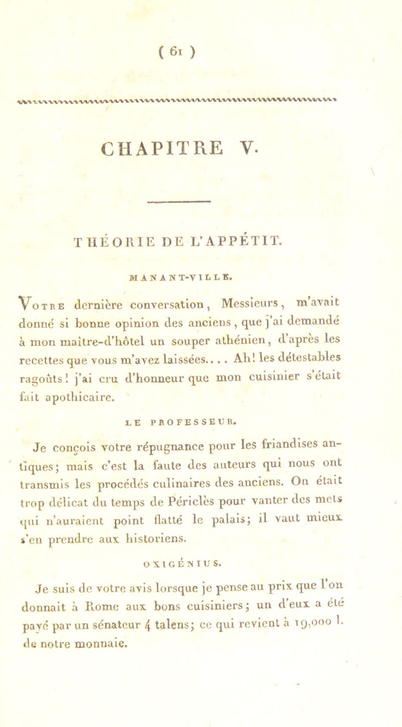 CHAPITRE Y. \ THÉORIE DE L’APPETIT. M A N A N T-V I L L E. Votre dernière conversation, Messieurs, m avait donné si bonne opinion des anciens, que ] ai demandé à mon maitre-d’hôtel un souper athénien, d apres les recettes que vous m’avez laissées..,. Ah! les détestables ragoûts ! j’ai cru d’honneur que mon cuisinier s était fait apothicaire. LE PROFESSEUR. Je conçois votre répugnance pour les friandises an- tiques; mais c’est la faute des auteurs qui nous ont transmis les procédés culinaires des anciens. On était trop délicat du temps de Périclès pour vanter des mets qui n’auraient point flatté le palais; il vaut mieux, s’en prendre aux historiens. OXIGENIUS. Je suis de votre avis lorsque je pense au prix que 1 on donnait à Piome aux bons cuisiniers ; un d eux a ele payé par un sénateur 4 talens; ce qui revient à 19,000 h de notre monnaie.