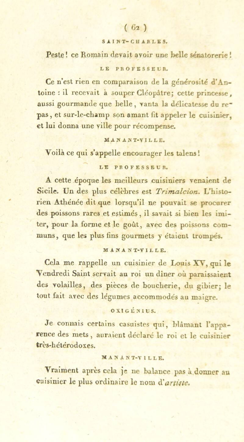 SAINT-CUABLES. Peste! ce Romain devait avoir une belle séaatorerie ! LE PROFESSEUR. Ce n’est rien en comparaison de la générosité d'An- toine : il recevait à souper Cléopâtre; cette princesse, aussi gourmande que belle, vanta la délicatesse du re“ pas, et sur-le-champ son amant fit appeler le cuisinier, et lui donna une ville pour récompense. M i H A S T-V I L L E. Voilà ce qui s’appelle encourager les talens ! LE PROFESSE U B. A cette époque les meilleurs cuisiniers venaient de Sicile. Un des plus célèbres est Trimalcion. L’histo- rien Athénée dit que lorsqu’il ne pouvait se procurer des poissons rares et estimés, il savait si bien les imi- ter, pour la forme et le goût, avec des poissons com- muns , que les plus fins gourmets y étaient trompés. M A FA 5 T-V I L L E. Cela me rappelle un cuisinier de Louis XV, qui le Vendredi Saint servait au roi un dîner où paraissaient des volailles, des pièces de boucherie, du gibier; le tout fait avec des légumes accommodés au maigre. o XI G É Fil u s. Je connais certains casuistes qui, blâmant l’appa- rence des mets , auraient déclaré le roi et le cuisinier très-hétérodoxes. MAFAN T-V l L L E. Vraiment apres cela je ne balance pas à donner au cuisinier le plus ordinaire le nom d'artiste.