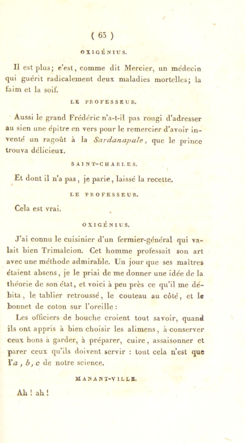 / ( 65 ) O X I G É N I U S. Il est plus; e’est, comme dit Mercier, un médecin qui guérit radicalement deux maladies mortelles; la faim et la soif. LE PROFESSEUR. Aussi le grand Frédéric n’a-t-il pas rougi d’adresser au sien une épitre en vers pour le remercier d’avoir in- venté un ragoût à la Sardanapale, que le prince trouva délicieux. SAIN T-CHARLES. \ Et dont il n’a pas, je parie, laissé la recette. LE PROFESSEUR. Cela est vrai. OXIGENIUS. J’ai connu le cuisinier d’un fermier-général qui va- lait bien Trimalcion. Cet homme professait son art avec une méthode admirable. Un jour que ses maîtres étaient absens, je le priai de me donner une idée de la théorie de son état, et voici à peu près ce qu’il me dé- bita , le tablier retroussé, le couteau au côté, et 1* bonnet de coton sur l’oreille : Les officiers de bouche croient tout savoir, quand ils ont appris à bien choisir les alimens, à conserver ceux bons a garder, à préparer, cuire, assaisonner et parer ceux qu’ils doivent servir : tout cela n’est que Va , b,c de notre science. M AU AWI-V ILLB. Ab ! ah !