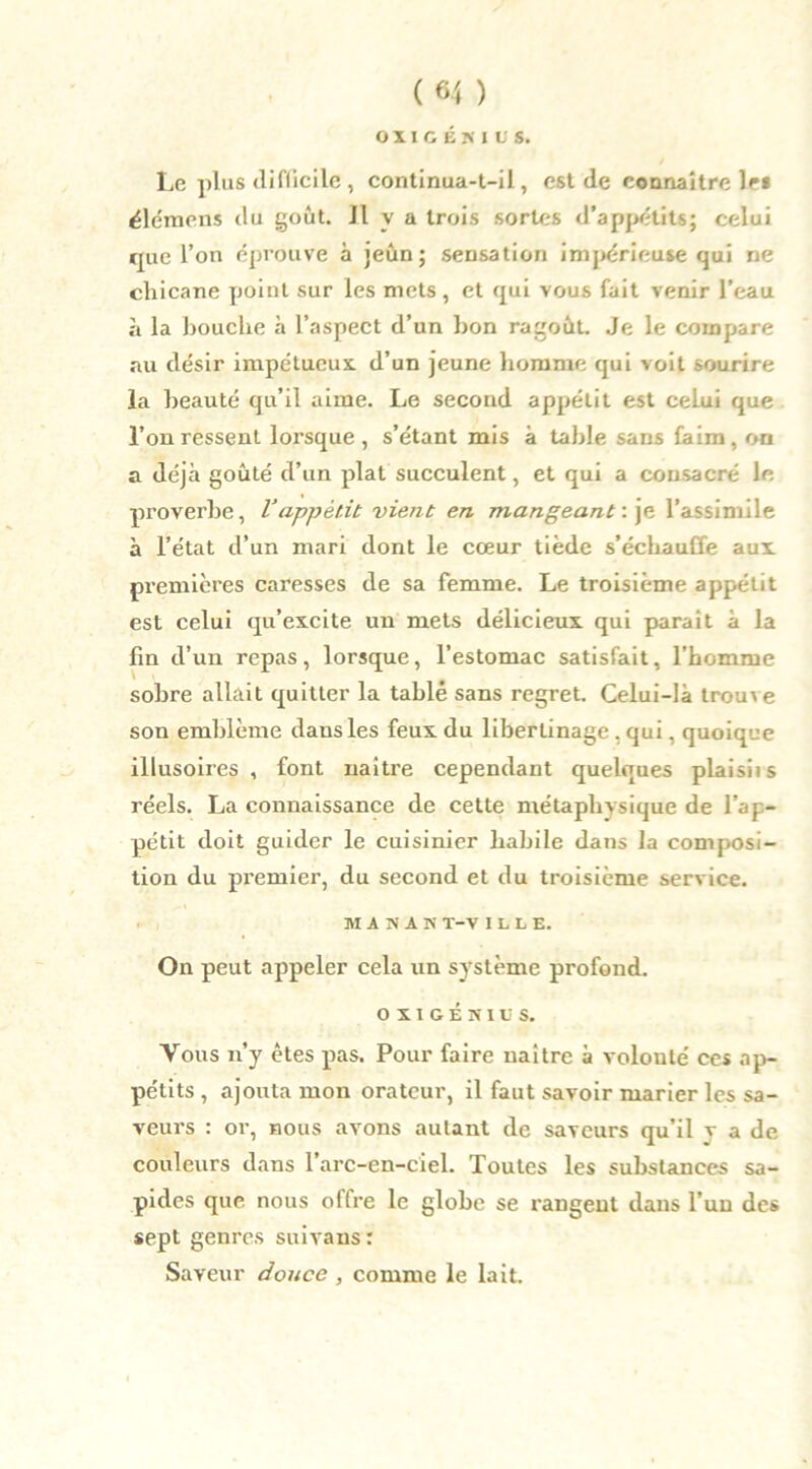 OIICÉKIUS. Le plus difficile , continua-t-il, est de connaître le* élémens du goût. Il v a trois sortes d’appétits; celui que l’on éprouve à jeun; sensation impérieuse qui ne chicane point sur les mets , et qui vous fait venir l’eau à la bouche à l’aspect d’un bon ragoût. Je le compare au désir impétueux, d’un jeune homme qui voit sourire la beauté qu’il aime. Le second appétit est celui que l’on ressent lorsque , s’étant mis à table sans faim, on a déjà goûté d’un plat succulent, et qui a consacré le proverbe, Vappétit vient en mangeant : je l’assimile à l’état d’un mari dont le cœur tiède s’échauffe aux premières caresses de sa femme. Le troisième appétit est celui qu’excite un mets délicieux qui parait à la fin d’un repas, lorsque, l’estomac satisfait, l’homme sobre allait quitter la tablé sans regret. Celui-là trouve son emblème dans les feux du libertinage . qui, quoique illusoires , font naître cependant quelques plaisiis réels. La connaissance de cette métaphysique de l’ap- pétit doit guider le cuisinier habile dans la composi- tion du premier, du second et du troisième service. MASAK T-V ILLE. On peut appeler cela un système profond. o x I G É n i u s. Tous n’y êtes pas. Pour faire naître à volouté ces ap- pétits , ajouta mon orateur, il faut savoir marier les sa- veurs : or, nous avons autant de saveurs qu’il v a de couleurs dans l’arc-en-ciel. Toutes les substances sa- pides que nous offre le globe se rangent dans l’un des sept genres suivans : Saveur douce , comme le lait.