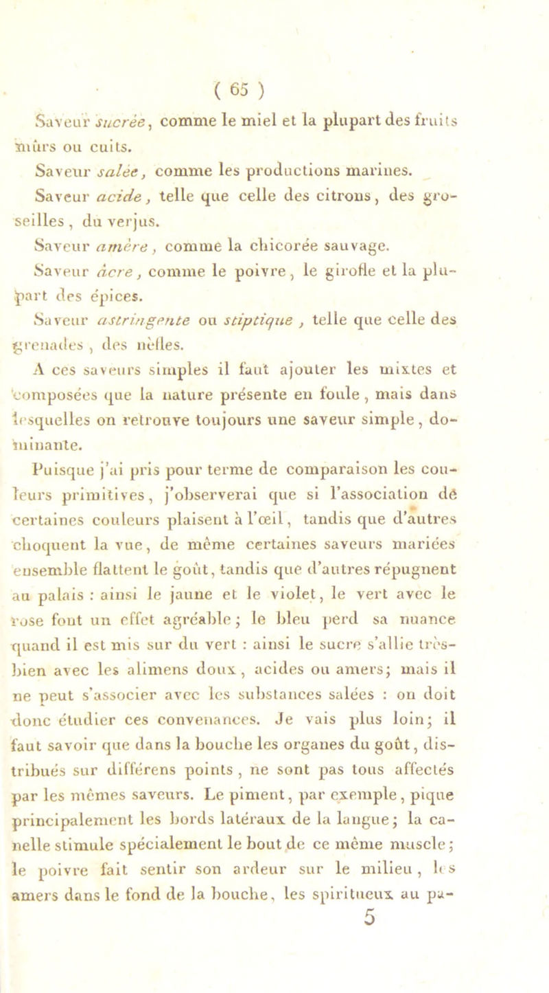 Saveur sucrée, comme le miel et la plupart des fruits mûrs ou cuits. Saveur salée, comme les productions marines. Saveur acide, telle que celle des citrons, des gro- seilles, du verjus. Saveur amère, comme la chicorée sauvage. Saveur âcre, comme le poivre, le girofle et la plu- part des épices. Saveur astringente ou stiptic/ue , telle que celle des grenades , des nèfles. A ces saveurs simples il faut ajouter les mixtes et composées que la nature présente en foule , mais dans lesquelles on retrouve toujours une saveur simple, do- minante. Puisque j’ai pris pour terme de comparaison les cou- leurs primitives, j’observerai que si l’association de certaines couleurs plaisent à l’oeil, tandis que d’autres choquent la vue, de même certaines saveurs mariées ensemble flattent le goût, tandis que d’autres répugnent au palais : ainsi le jaune et le violet, le vert avec le rose fout un effet agréable ; le bleu perd sa nuance quand il est mis sur du vert : ainsi le sucre s’allie très- bien avec les alimens doux, acides ou amers; mais il ne peut s’associer avec les substances salées : on doit donc étudier ces convenances. Je vais plus loin; il faut savoir que dans la bouche les organes du goût, dis- tribués sur différens points , ne sont pas tous affectés par les mêmes saveurs. Le piment, par exemple, pique principalement les bords latéraux de la langue; la ca- nelle stimule spécialement le bout de ce même muscle ; le poivre fait sentir son ardeur sur le milieu, les amers dans le fond de la bouche, les spiritueux au pa-