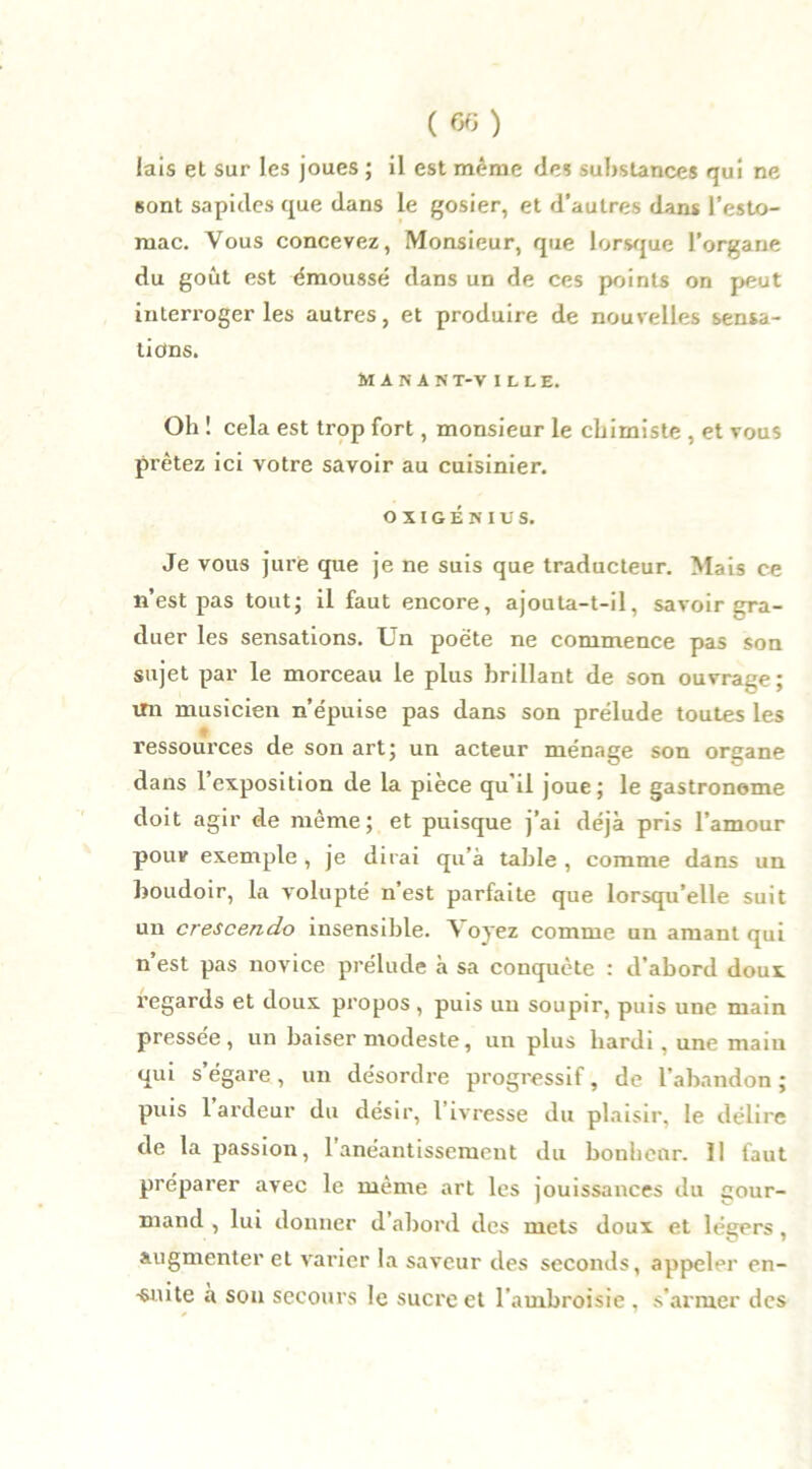 («) lais et sur les joues ; il est même des substances qui ne sont sapides que dans le gosier, et d'autres dans l'esto- mac. Vous concevez, Monsieur, que lorsque l’organe du goût est émoussé dans un de ces points on peut interi’oger les autres, et produire de nouvelles sensa- tions. M A N A N T-V ILLE. Oh ! cela est trop fort, monsieur le chimiste , et vous prêtez ici votre savoir au cuisinier. o x I G É n i v s. Je vous jure que je ne suis que traducteur. Mais ce n’est pas tout; il faut encore, ajouta-t-il, savoir gra- duer les sensations. Un poète ne commence pas son sujet par le morceau le plus brillant de son ouvrage; un musicien n’épuise pas dans son prélude toutes les ressources de son art; un acteur ménage son organe dans 1 exposition de la pièce qu’il joue; le gastronome doit agir de même; et puisque j’ai déjà pris l’amour pour exemple, je dirai qu’à table , comme dans un boudoir, la volupté n’est parfaite que lorsqu’elle suit un crescendo insensible. V oyez comme un amant qui n est pas novice prélude à sa conquête : d’abord doux regards et doux propos, puis un soupir, puis une main pressée, un baiser modeste, un plus hardi, une main qui s’égare, un désordre progressif, de l’abandon; puis 1 ardeur du désir, l ivresse du plaisir, le délire de la passion, l’anéantissement du bonheur. 11 faut préparer avec le même art les jouissances du gour- mand , lui donner d’abord des mets doux et légers, augmenter et varier la saveur des seconds, appeler en- •snite à sou secours le sucre et l'ambroisie , s’armer des