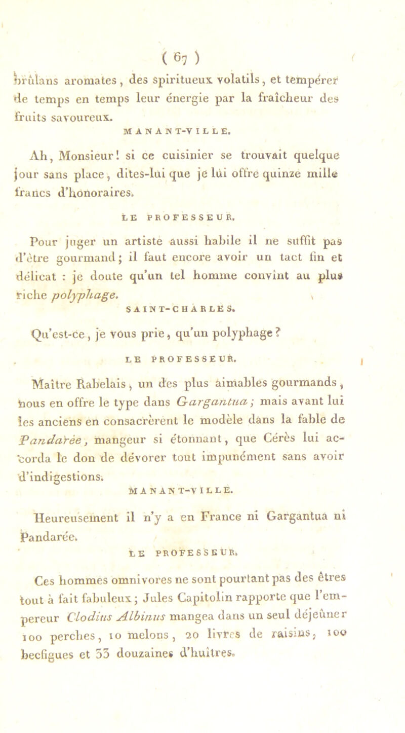 nrîdans aromates , des Spiritueux, volatils, et tempérer de temps en temps leur énergie par la fraîcheur des fruits savoureux. M A N A N T-V ILLE. Ah, Monsieur! si ce cuisinier se trouvait quelque jour sans place, dites-lui que je lui offre quinze mille francs d’honoraires. LE PROFESSEUR. Pour juger un artiste aussi habile il ne suffit pas d’ètre gourmand ; il faut encore avoir un tact fin et délicat : je doute qu’un tel homme convint au plus riche polyphage. , SAIN T-CHARLES. Qu’est-Ce, je vous prie, qu’un polyphage? LE PROFESSEUR. Maître Rabelais , un des plus aimables gourmands , bous en offre le type dans Gargantua ; mais avant lui les anciens en consacrèrent le modèle dans la fable de Pa?idarèe, mangeur si étonnant, que Cérès lui ac- ‘corda le don de dévorer tout impunément sans avoir d’indigestions. M A N A N T-V I L L E. Heureusement il n’y a en France ni Gargantua ni jPandarée. LE PROFESSEUR. Ces hommes omnivores ne sont pourtant pas des etres tout à fait fabuleux; Jules Capitolin rapporte que l’em- pereur Clodius Albinus mangea dans un seul déjeuner ioo percbes, io melons, 20 livres de raisins, 100 becfigues et 55 douzaines d’huîtres.