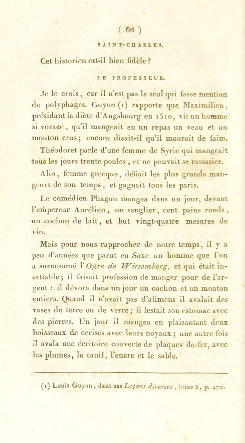 SAIKT-CHiBLES. Cet historien est-il bien fidèle? LE PROFESSEUR. Je le crois , car il n’est pas le seul qui fasse mention de polyphages. Guyon (i) rapporte que Maximilien , présidant la diète d’Augsbourg en i5io, vit un homme si voraee , qu’il mangeait en un repas un veau et un mouton crus ; encore disait-il qu’il mourait de faim. Théodoret parle d’une femme de Syrie qui mangeait tous les jours trente poules , et ne pouvait se rassasier. Alio, femme grecque, défiait les plus grands man- geurs de son temps, et gagnait tous les paris. Le comédien Phagon mangea dans un jour, devant l’empereur Aurélien, un sanglier, cent pains ronds, un cochon de lait, et but vingt-quatre mesures de vin. Mais pour nous rapprocher de notre temps, il y a peu d’années que parut en Saxe un homme que l’on a surnommé Y Ogre de Wirtemberg, et qui était in- satiable; il faisait profession de manger pour de l’ar- gent : il dévora dans un jour un cochon et un mouton entiers. Quand il n’avait pas d’alimens il avalait des vases de terre ou de verre ; il lestait son estomac avec des pierres. Un jour il mangea en plaisantant deux boisseaux de cerises avec leurs noyaux ; une autre fois il avala une e'critoire couverte de plaques de fer, avec les plumes, le canif, l’encre et le sable. (i) Louis Guyou, daus ses Leçons diverses, tome 2, p. 4-0.