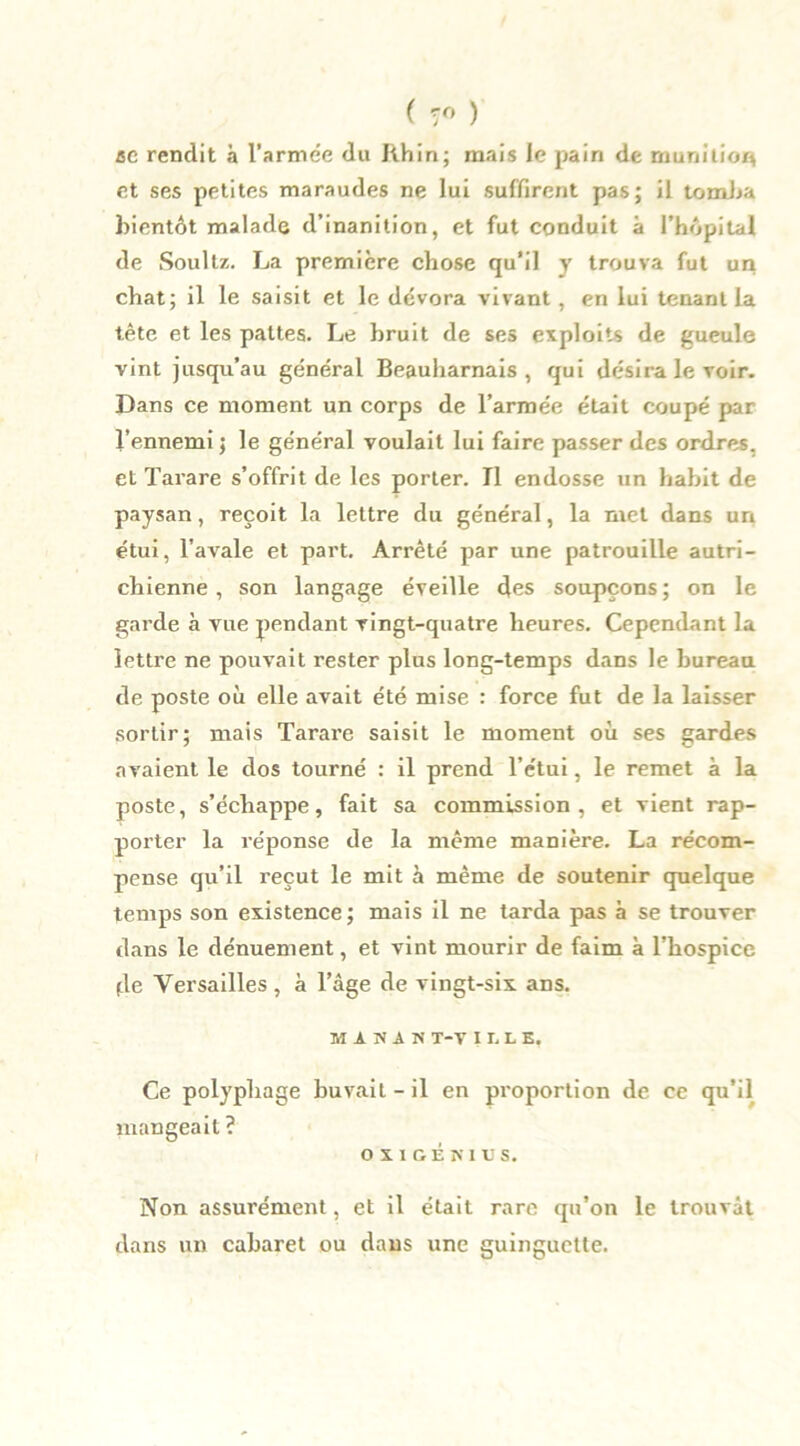 ( 7° ) ce rendit à l'armée du Rhin; mais le pain de munition et ses petites maraudes ne lui suffirent pas; il tomba bientôt malade d’inanition, et fut conduit à l’hôpital de Soultz. La première chose qu'il y trouva fut un chat; il le saisit et le dévora vivant, en lui tenant la tète et les pattes. Le bruit de ses exploits de gueule vint jusqu’au général Beauharnais , qui désira le voir. Dans ce moment un corps de l’armée était coupé par l’ennemi ; le général voulait lui faire passer des ordres, et Tarare s’offrit de les porter. Tl endosse un habit de paysan, reçoit la lettre du général, la met dans un étui, l’avale et part. Arrêté par une patrouille autri- chienne , son langage éveille des soupçons ; on le garde à vue pendant vingt-quatre heures. Cependant la lettre ne pouvait rester plus long-temps dans le bureau de poste où elle avait été mise : force fut de la laisser sortir; mais Tarare saisit le moment où ses gardes avaient le dos tourné : il prend l’étui, le remet à la poste, s’échappe, fait sa commission, et vient rap- porter la réponse de la même manière. La récom- pense qu’il reçut le mit à même de soutenir quelque temps son existence ; mais il ne tarda pas à se trouver dans le dénuement, et vint mourir de faim à l’hospice de Versailles, a l’âge de vingt-six ans. MiSAN T-V I X. L E. Ce polyphage buvait - il en proportion de ce qu’il mangeait ? o x 1 G E n i c s. Non assurément, et il était rare qu’on le trouvât dans un cabaret ou dans une guinguette.