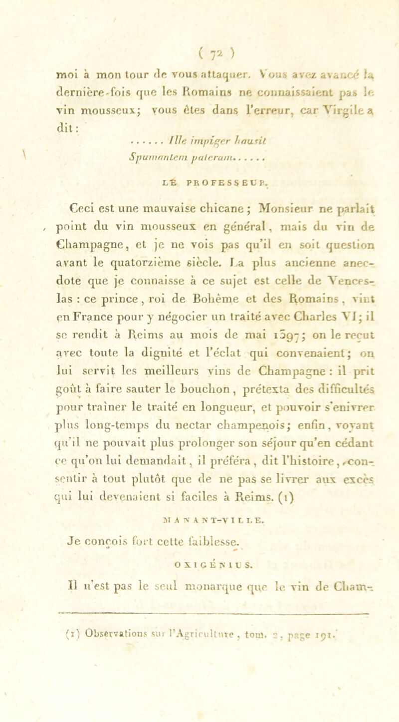 moi à mon tour «le vous attaquer. V ous avez avancé lu dernière-fois que les Romains ne connaissaient pa.-> le vin mousseux; vous êtes dans l’erreur, car Virgile a dit : Ille irn/iiçer haufit Spumanlem yalcrum I/E PROFESSEE P. Ceci est une mauvaise chicane ; Monsieur ne parlait point du vin mousseux en général, mais du vin de Champagne, et je ne vois pas qu’il en soit question avant le quatorzième siècle. La plus ancienne anec- dote que je connaisse à ce sujet est celle de Vences- las : ce prince , roi de Bohème et des Romains, vint en France pour y négocier un traité avec Charles VI; il sc rendit à Reims au mois de mai lôg-; on le reçut avec toute la dignité et l’éclat qui convenaient; on lui servit les meilleurs vins de Champagne : il prit goût à faire sauter le bouchon , prétexta des difficultés pour traîner le traité en longueur, et pouvoir s'enivrer plus long-temps du nectar champenois; enfin, vovant qu’il ne pouvait plus prolonger son séjour qu’en cédant ce qu’on lui demandait, il préféra, dit l’histoire,/Con- sentir à tout plutôt que de ne pas se livrer aux excès qui lui devenaient si faciles à Reims, (i) M A V A N T-V ILLE. Je conçois fort cette faiblesse. OXIGÉKIL'S. Il n’est pas le seul monarque qitc le vin de Cham-
