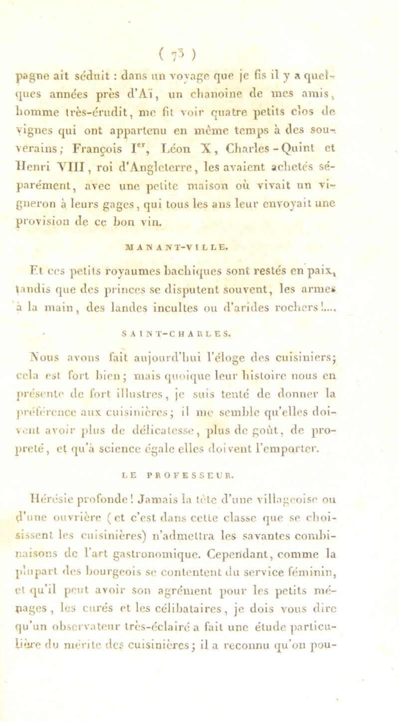 pagne ait séduit : dans un voyage que je fis il y a quel- ques années près d’Aï, un chanoine de mes amis, homme très-érudit, me fit voir quatre petits clos de vignes qui ont appartenu en même temps à des sou-, verains; François Ier, Léon X, Charles - Quint et Henri VIII, roi d’Angleterre, les avaient achetés sé- parément, avec une petite maison où vivait un vi- gneron à leurs gages, qui tous les ans leur envoyait une provision de ce bon vin. MAHÜV T-V ILLE, Et ces petits royaumes bachiques sont restés en paix., tandis que des princes se disputent souvent, les armes à la main, des landes incultes ou d’arides rochers !.... SAIN T-C HARLES, Nous avons fait aujourd’hui l’éloge des cuisiniersj cela est fort bien; mais quoique leur histoire nous en présente de fort illustres, je suis tenté de donner la préférence aux cuisinières; il me semble qu’elles doi- vent avoir plus de délicatesse, plus de goût, de pro- preté, et qu’à science égale elles doivent l’emporter. LE PROFESSEUR. Hérésie profonde 1 Jamais la tète d’une villageoise ou d’une ouvrière (et c’est dans cette classe que se choi- sissent les cuisinières) n’admettra les savantes combi- naisons de l’art gastronomique. Cependant, comme la plupart des bourgeois se contentent du service féminin, et qu’il peut avoir son agrément pour les petits mé- nages , les curés et les célibataires, je dois vous dire qu’un observateur très-éclairé a fait une étude particu- lière du mérite des cuisinières; il a reconnu qu’on pou-