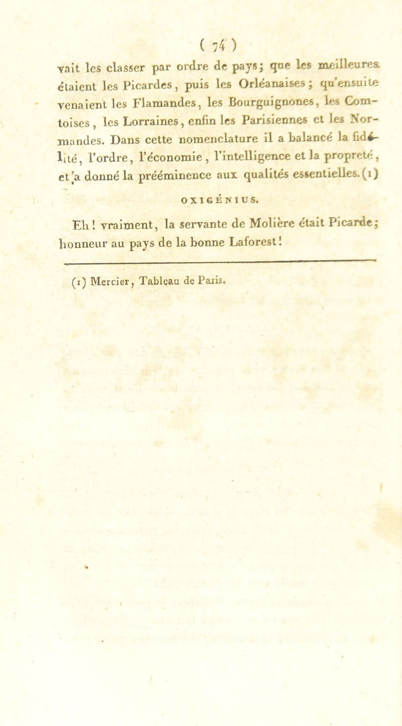 vait les classer par ordre de pays; que Les meilleures, élaient les Picardes, puis les Orléanaises ; qu’erisuite venaient les Flamandes, les Bourguignones, les Com- toises , les Lorraines, enfin les Parisiennes et les Nor- mandes. Dans cette nomenclature il a balancé la fidé- lité, l’ordre, l’économie, l’intelligence et la propreté, et'a donné la prééminence aux qualités essentielles, (i) OXIGÉN1US. Eli! vraiment, la servante de Molière était Picarde; honneur au pays de la bonne Laforest ! (i) Mercier, Tableau de Paris.