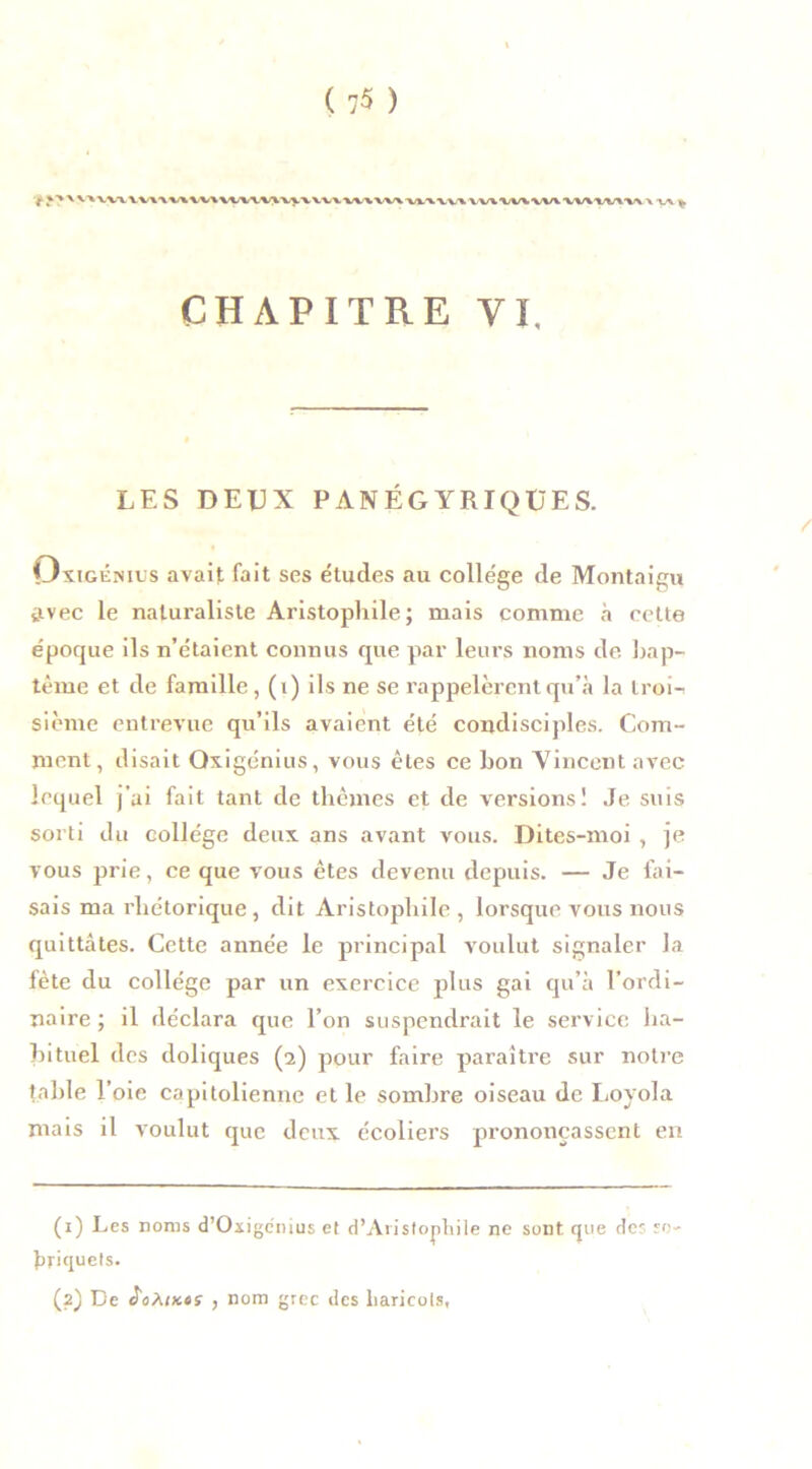 IWXWIWWV^ CHAPITRE VI. LES DEUX PANÉGYRIQUES. Ovigénius avait fait ses études au college de Montaigu avec le naturaliste Aristophile; mais comme à cette époque ils n’étaient connus que par leurs noms de bap- tême et de famille, (i) ils ne se rappelèrent qu’à la troii sième entrevue qu’ils avaient été condisciples. Com- ment, disait Qxigénius, vous êtes ce bon Vincent avec lequel j’ai fait tant de thèmes et de versions! Je suis sorti du collège deux, ans avant vous. Dites-moi , je vous prie, ce que vous êtes devenu depuis. — Je fai- sais ma rhétorique, dit Aristophile, lorsque vous nous quittâtes. Cette année le principal voulut signaler la fête du collège par un exercice plus gai qu’à l'ordi- naire ; il déclara que l’on suspendrait le service ha- bituel des doliques (2) pour faire paraître sur notre table l’oie capitolienne et le sombre oiseau de Loyola mais il voulut que deux écoliers prononçassent en (1) Les noms d’Oxigenius et d’AristopLiile ne sont que des so- briquets. (2) De J'oAiKts , nom grec des haricots,
