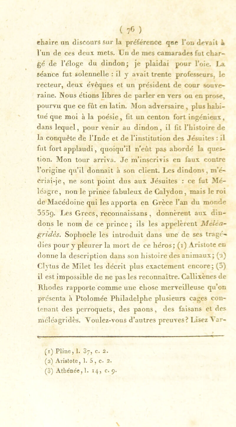 ( 76 ) chaire un discours sur la préférence que Tou devait à l'un de ces deux mets. Un de mes camarades fut char- gé de l’éloge du dindon; je plaidai pour l’oie. La séance fut solennelle : il y avait trente professeurs, le recteur, deux évêques et un président de cour souve- raine. Nous étions libres de parler en vers ou en prose, pourvu que ce fût en latin. Mon adversaire , plus habi- tué que moi à la poésie, fit un centon fort ingénieux, dans lequel, pour venir au dindon, il fit l’histoire de la conquête de l’Inde et de l’institution des Jésuites : il fut fort applaudi, quoiqu’il n’eût pas abordé la ques- tion. Mon tour arriva. Je m’inscrivis en faux contre l’origine qu’il donnait à son client. Les dindons, m’é- criai-je , ne sont point dus aux Jésuites : ce fut Mé- léagre, non le prince fabuleux de Calydon , mais le roi de Macédoine qui les apporta en Grèce l’an du monde 5559. Les Grecs, reconnaissans , donnèrent aux din- dons le nom de ce prince ; ils les appelèrent Meléa- gridès. Sophocle les introduit dans une de ses tragé- dies pour y pleurer la mort de ce héros; (1) Aristote eu donne la description dans son histoire des animaux; (2) Clytus de Milet les décrit plus exactement encore; (5) il est impossible de ne pas les reconnaître. Callixènes de Rhodes rapporte comme une chose merveilleuse qu’on présenta à Ptolomée Pliiladelphe plusieurs cages con- tenant des perroquets, des paons, des faisans et des méléagridès. Youlez-vous d’autres preuves? Lisez Var- (r) Pline, 1. 37, c. 2. (2) Aristote, 1. 5, c. 2.