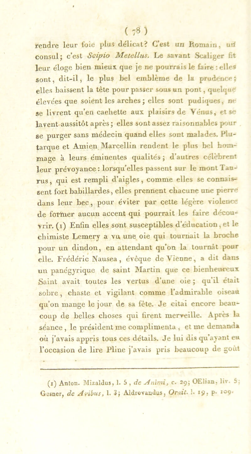 ( :*) rendre leur foie plus délicat? C’est un Romain, uti consul; c’est Scipio Mctellm. Le savant Scaliger fit leur éloge bien mieux que je ne pourrais le faire relies sont, dit-il, le plus bel emblème de la prudence ; elles baissent la tète pour passer sous un pont, quelque élevées que soient les arches; elles sont pudiques, ne se livrent qu’en caehette aux plaisirs de Vénus, et se lavent aussitôt après; elles sont assez raisonnables pour se purger sans médecin quand elles sont malades. Plu- tarque et Amien Marcellin rendent le plus bel hom- mage à leurs éminentes qualités ; d’autres célèbrent leur prévoyance: lorsqu’elles passent sur le mont Tau- rus, qui est rempli d’aigles, comme elles se connais- sent fort babillardes, elles prennent chacune une pienv dans leur bec, pour éviter par cette légère violence de fortner aucun accent qui pourrait les faire décou- vrir. (i) Enfin elles sont susceptibles d’éducation , et le chimiste Lemery a vu une oie qui tournait la broche pour un dindon, en attendant qu’on la tournât pour elle. Frédéric Nausea , évêque de Vienne, a dit dans un panégyrique de saint Martin que ce bienheureux Saint avait toutes les vertus d’une oie ; qu’il était sobre, chaste et vigilant comme l’admirable oiseau qu’on mange le jour de sa fête. Je citai encore beau- coup de belles choses qui firent merveille. Après la séance , le président me complimenta , et me demanda où j’avais appris tous ces détails. Je lui dis qu’ayant eu l’occasion de lire Pline j’avais pris beaucoup de goût (i) Anton. Mizaldus, 1. 5 , de jininii, c. 29; OElian. liv. b. Güsner, de Ai'ibus, 1. 3; Aldrovaudus, Omit. 1. 19, p- 109-