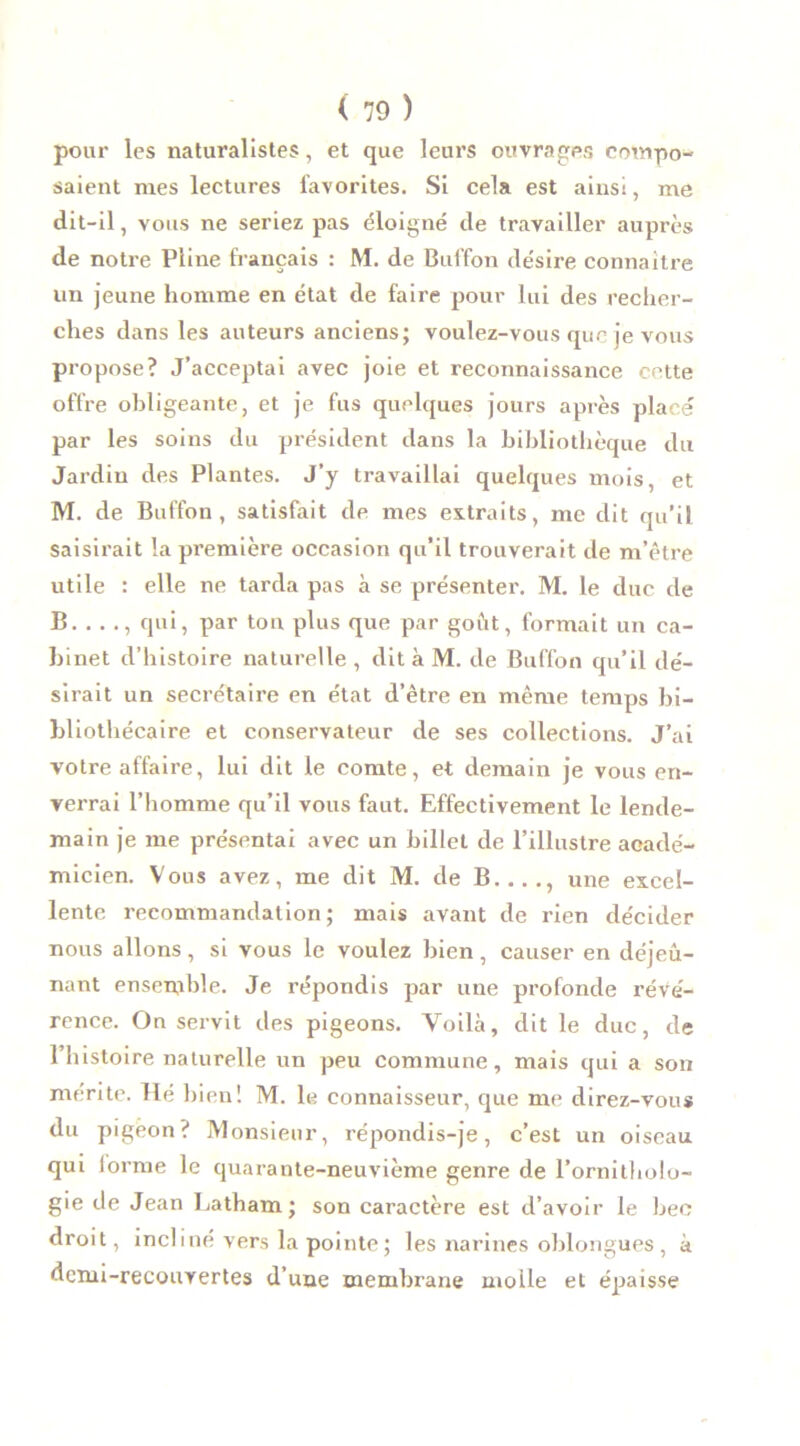 pour les naturalistes, et que leurs ouvrages compo- saient mes lectures favorites. Si cela est ainsi, me dit-il, vous ne seriez pas éloigné de travailler auprès de notre Pline français : M. de Buffon désire connaître un jeune homme en état de faire pour lui des recher- ches dans les auteurs anciens; voulez-vous que je vous propose? J’acceptai avec joie et reconnaissance cette offre obligeante, et je fus quelques jours après placé par les soins du président dans la bibliothèque du Jardin des Plantes. J’y travaillai quelques mois, et M. de Buffon, satisfait de mes extraits, me dit qu’il saisirait la première occasion qu’il trouverait de m’être utile : elle ne tarda pas à se présenter. M. le duc de B. . . ., qui, par ton plus que par goût, formait un ca- binet d’histoire naturelle, dit à M. de Buffon qu’il dé- sirait un secrétaire en état d’être en même temps bi- bliothécaire et conservateur de ses collections. J’ai votre affaire, lui dit le comte, et demain je vous en- verrai l’homme qu’il vous faut. Effectivement le lende- main je me présentai avec un billet de l’illustre acadé- micien. Vous avez, me dit M. de B...., une excel- lente recommandation; mais avant de rien décider nous allons, si vous le voulez bien, causer en déjeu- nant ensemble. Je répondis par une profonde révé- rence. Ou servit des pigeons. Voilà, dit le duc, de l’histoire naturelle un peu commune, mais qui a son mérite. Hé bien! M. le connaisseur, que me direz-vous du pigeon? Monsieur, répondis-je, c’est un oiseau qui lorme le quarante-neuvième genre de l’ornitholo- gie de Jean Latham; son caractère est d’avoir le bec droit, incliné vers la pointe; les narines oblongues , à demi-recouvertes d’une membrane moile et épaisse