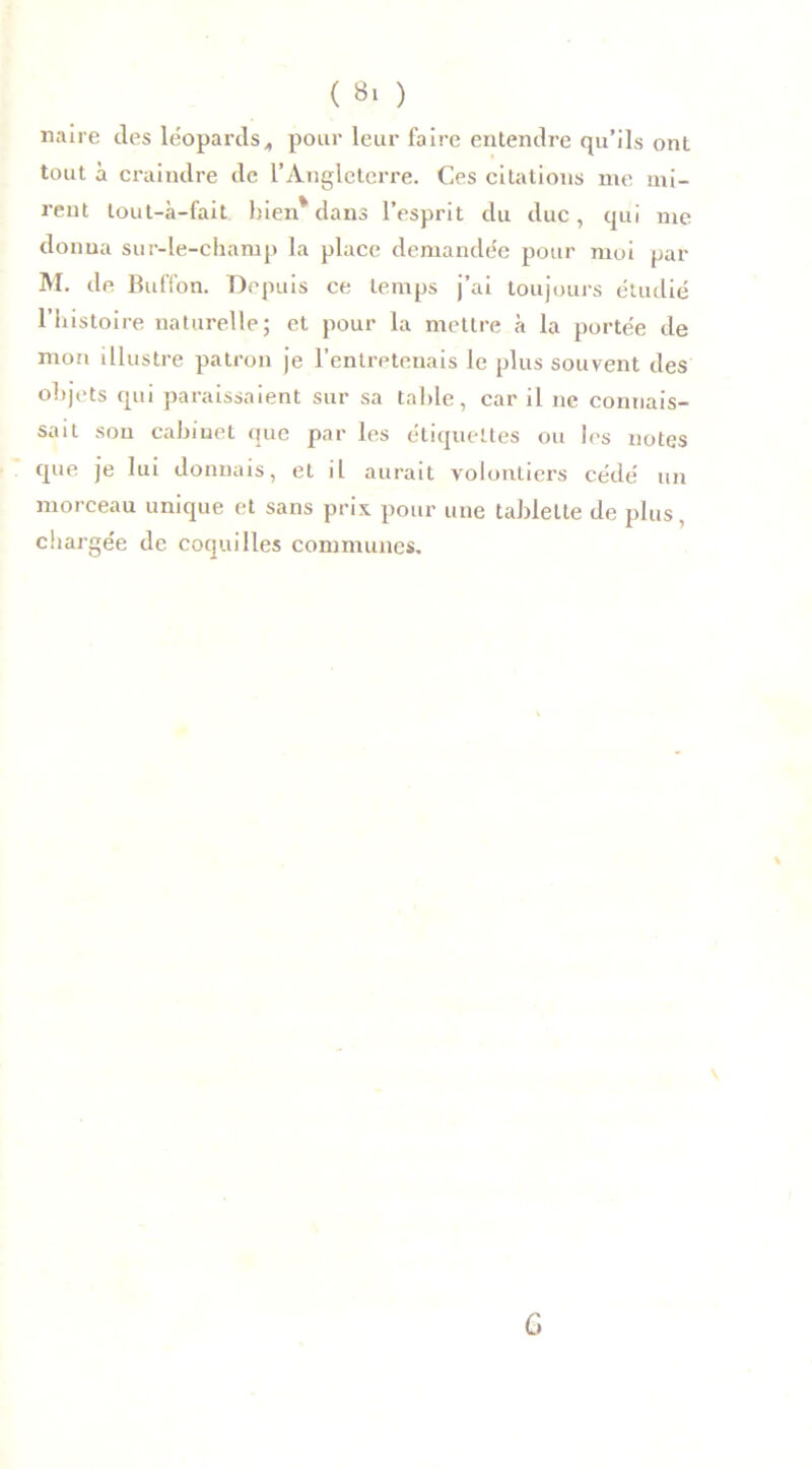naire des léopards„ pour leur faire entendre qu’ils ont tout à craindre de l’Angleterre. Ces citations me mi- rent lout-à-fait bien* dans l’esprit du duc, qui me donna sur-le-champ la place demandée pour moi par M. de Buffon. Depuis ce temps j’ai toujours étudié l’histoire naturelle; et pour la mettre à la portée de mon illustre patron je l’entreteuais le plus souvent des objets qui paraissaient sur sa table, car il ne connais- sait sou cabinet que par les étiquettes ou les notes que je lui donnais, et il aurait volontiers cédé un morceau unique et sans prix pour une tablette de plus, chargée de coquilles communes. v G