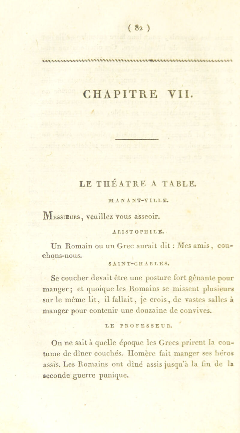 CHAPITRE VII. LE THÉÂTRE A TABLE. MAMAN T-V ILLE. Messieurs, veuillez vous asseoir. ARIST OPHILE. Un Romain ou un Grec aurait dit : Aies amis , cou- clions-nous. SAINT-CHARLES. Se couclier devait être une posture fort gênante pour manger; et quoique les Romains se missent plusieurs sur le même lit, il fallait, je crois, de vastes salles à manger pour contenir une douzaine de convives. LE PROFESSEUR. On ne sait h quelle époque les Grecs prirent la cou- tume de dîner couchés. Homère fait manger ses héros assis. Les Romains ont dîné assis jusqu'à la fin de 1* seconde guerre punique.