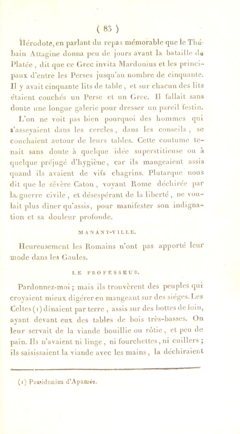 Hérodote, en parlant du repas mémorable que le Thé- bain Àttagine donna peu de jours avant la bataille d« Platée , dit que ce Grec invita Mardonius et les princi- paux d’entre les Perses jusqu’au nombre de cinquante. Il y avait cinquante lits de table , et sur chacun des lits étaient couchés un Perse et un Grec. Il fallait sans doute une longue galerie pour dresser un pareil festin. L’on ne voit pas bien pourquoi des hommes qui s’asseyaient dans les cercles, dans les conseils , se couchaient autour de leurs tables. Cette coutume te- nait sans doute à quelque idée superstitieuse ou à quelque préjugé d’hygiène, car ils mangeaient assis quand ils avaient de vifs chagrins. Plutarque nous dit que le sévère Caton , voyant Rome déchirée par la. guerre civile , et désespérant de la liberté , ne vou- lait plus dîner qu’assis, pour manifester son indigna- tion et sa douleur profonde. MANÀM T-V ILLE. Heureusement les Romains n’ont pas apporté leur mode dans les Gaules. LE PROFESSEUR. Pardonnez-moi; mais ils trouvèrent des peuples qui croyaient mieux digérer en mangeant sur des sièges. Les Celtes (i) dînaient par terre , assis sur des bottes de loin, ayant devant eux des tables de bois très-basses. On leur servait de la viande bouillie ou rôtie, et peu de pain. Ils n’avaient ni linge, ni fourchettes, ni cuillers ; ils saisissaient la viande avec les mains, la déchiraient (i) Posjidonius d’Apamse.