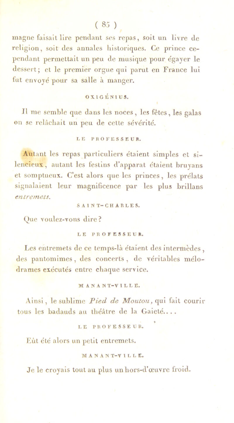 magne faisait lire pendant ses repas, soit un livre de religion, soit des annales historiques. Ce prince ce- pendant permettait un peu de musique pour égayer le dessert; et le premier orgue qui parut en France lui lut envoyé pour sa salle à manger. OXIGÉNIUS. I Jl me semble que dans les noces, les fêtes, les galas on se relâchait un peu de cette sévérité. LE PROFESSEUR. Autant les repas particuliers étaient simples et si- lencieux, autant les festins d’apparat étaient bruyans et somptueux. C’est alors que les princes, les prélats signalaient leur magnificence par les plus brillans entremets. SAIN T— CHARLES. Que voulez-vous dire? LE PROFESSEUR. Les entremets de ce temps-là étaient des intermèdes , des pantomimes , des concerts , de véritables mélo- drames exécutés entre chaque service. W A N A S T-V I L L E. Ainsi, le sublime Pied de Moutou, qui fait courir tous les badauds au théâtre de la Gaieté.... ♦ LE PROFESSEUR. Eut été alors un petit entremets. MANAN T-V 1 L L E. Je le croyais tout au plus un hors-d’œuvre froid.