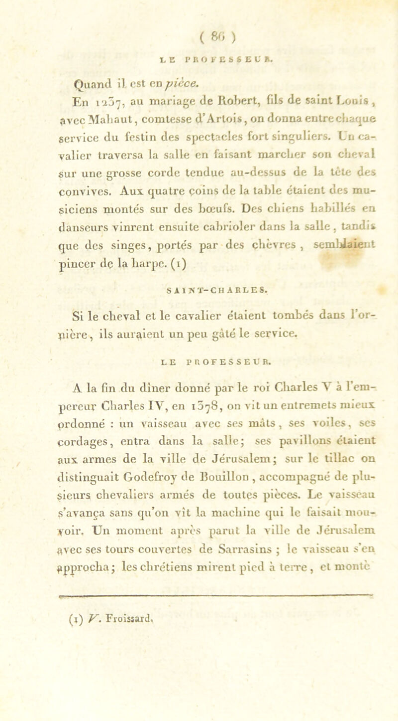 ( 80 ) LE PROFESSEUR. Quand il. est en pièce. En i57, au mariage de Robert, fils de saint Louis , avecMahaut, comtesse d’Artois, on donna entre chaque service du festin des spectacles fort singuliers. Un ca- valier traversa la salle en faisant marcher son cheval sur une grosse corde tendue au-dessus de la tête des convives. Aux quatre çoins de la table étaient des mu- siciens montés sur des bœufs. Des chiens habillés en danseurs vinrent ensuite cabrioler dans la salle , tandis que des singes, portés par des chèvres, semblaient pincer de la harpe, (i) SAIN T-CHARLES. Si le cheval et le cavalier étaient tombés dans l’or- nière, ils auraient un peu gâté le service. LE PROFESSEUR. A la fin du dîner donné par le roi Charles A à 1 em- pereur Charles IV, en lO'jS, on vit un entremets mieux ordonné : un vaisseau avec ses mâts , ses voiles, ses cordages, entra dans la salle; ses pavillons étaient aux armes de la ville de Jérusalem; sur le tillac on distinguait Godefroy de Bouillon , accompagné de plu- sieurs chevaliers armés de toutes pièces. Le vaisseau s’avança sans qu’on vît la machine qui le faisait mou- voir. Un moment après parut la ville de Jérusalem avec ses tours couvertes de Sarrasins ; le vaisseau s’en approcha; les chrétiens mirent pied à terre, cl monte (i) V. Froissard.