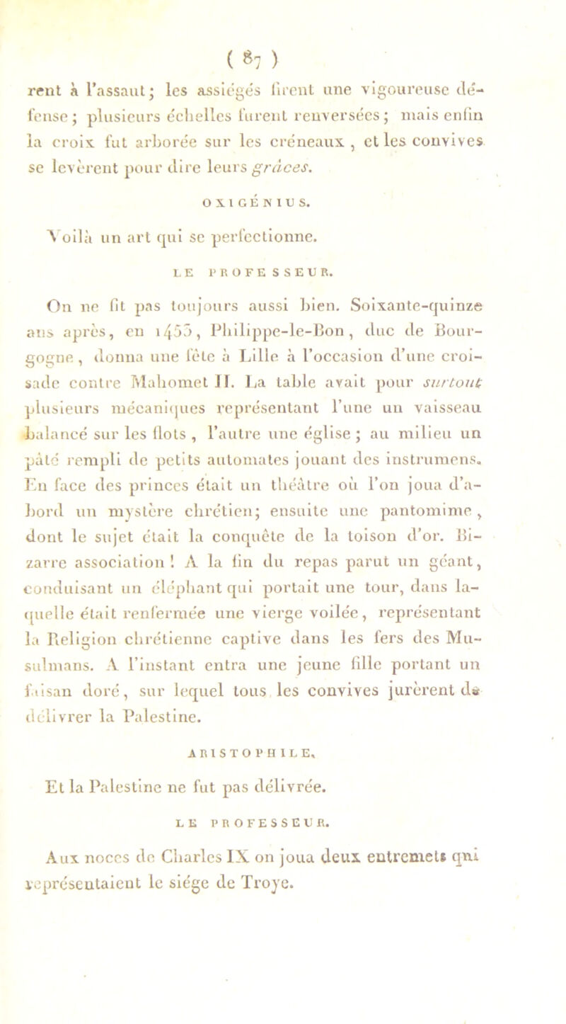( *7 ) rent à l’assaut; les assiégés firent une vigoureuse dé- fense; plusieurs échelles furent renversées; mais enfin la croix, fut arborée sur les créneaux, et les convives se levèrent pour dire leurs grâces. OX1GENIUS. Voilà un art qui se perfectionne. LE PROFESSEUR. On ne fit pas toujours aussi bien. Soixante-quinze ans après, en 1453, Philippe-le-Bon , duc de Bour- gogne , donna une lète à Lille à l’occasion d’une croi- sade contre Mahomet II. La table avait pour surtout plusieurs mécaniques représentant l’une un vaisseau balancé sur les flots , l’autre une église ; au milieu un pâté rempli de petits automates jouant des instrumens. En face des princes était un théâtre où l’on joua d’a- bord un mystère chrétien; ensuite une pantomime , dont le sujet était la conquête de la toison d’or. Bi- zarre association! A la fin du repas parut un géant, conduisant un éléphant qui portait une tour, dans la- quelle était renfermée une vierge voilée, représentant la Religion chrétienne captive dans les fers des Mu- sulmans. A l’instant entra une jeune fille portant un faisan doré, sur lequel tous les convives jurèrent d« délivrer la Palestine. ARISTOPHILE, Et la Palestine ne fut pas délivrée. LE PROFESSEUR. Aux noces de Charles IX on joua deux entremet» qni représentaient le siège de Troyc.