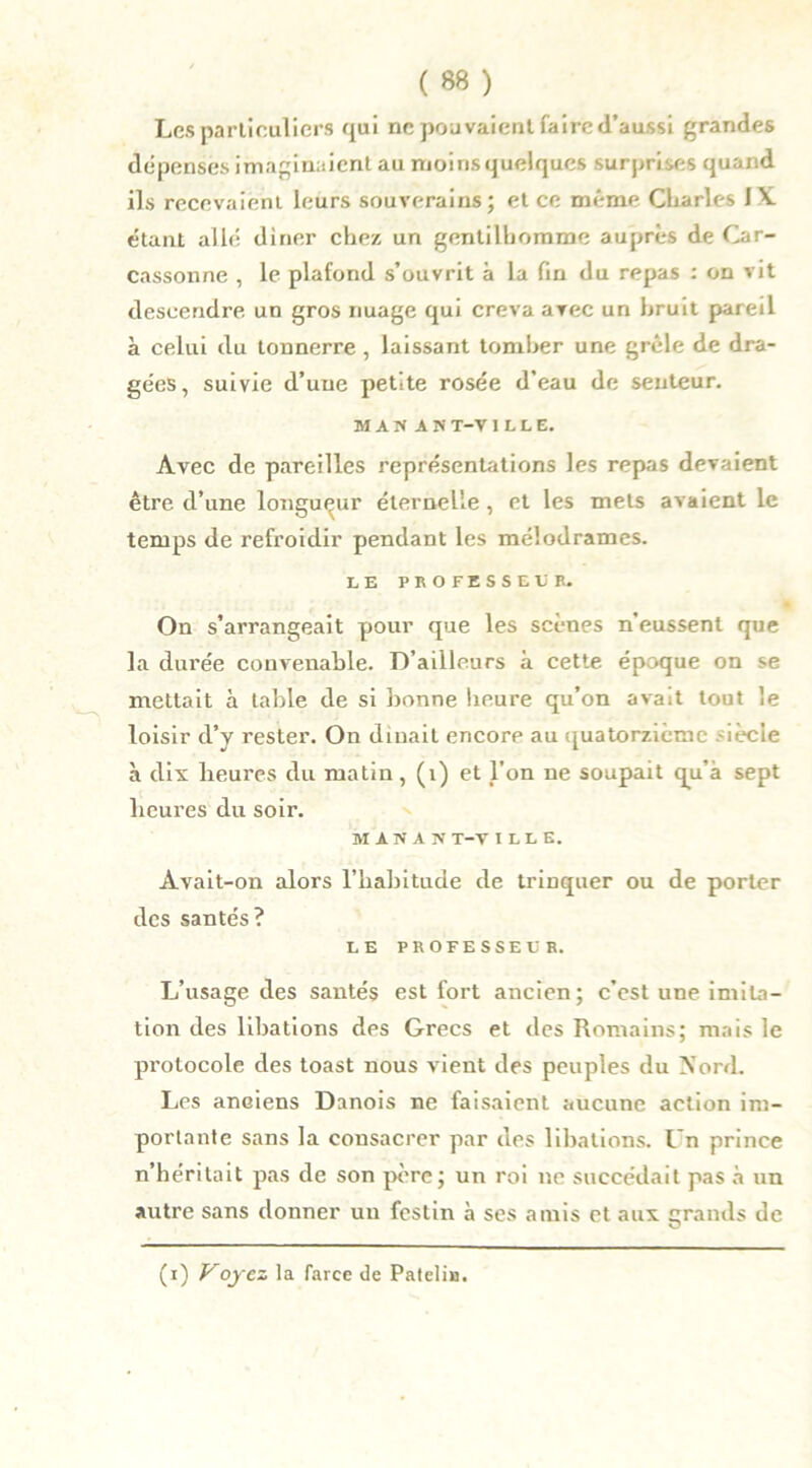 Les particuliers qui ne pouvaient faire d’aussi grandes dépenses imaginaient au moins quelques surprises quand ils recevaient leurs souverains; et ce même Charles IX. étant allé dirier chez un gentilhomme auprès de Car- cassonne , le plafond s’ouvrit à la fin du repas : on vit descendre un gros nuage qui creva avec un bruit pareil a celui du tonnerre, laissant tomber une grêle de dra- gées, suivie d’une petite rosée d’eau de senteur. MASAS T-V ILLE. Avec de pareilles représentations les repas devaient être d’une longueur éternelle, et les mets avaient le temps de refroidir pendant les mélodrames. LE PROFESSEE B. On s’arrangeait pour que les scènes n’eussent que la durée convenable. D’ailleurs a cette époque on se mettait à table de si bonne heure qu’on avait tout le loisir d’y rester. On dînait encore au quatorzième lècie à dix lieures du matin, (1) et l’on ne soupait qu’à sept heures du soir. IIANAN T-V ILLE. Avait-on alors l’habitude de trinquer ou de porter des santés? LE PROFESSEUR. L’usage des santés est fort ancien; c’est une imita- tion des libations des Grecs et des Romains; mais le protocole des toast nous vient des peuples du Nord. Les anciens Danois ne faisaient aucune action im- portante sans la consacrer par des libations. Ln prince n’héritait pas de son père; un roi ne succédait pas à un autre sans donner un festin à ses amis et aux grands de (i) Voyez la farce de Patelin.