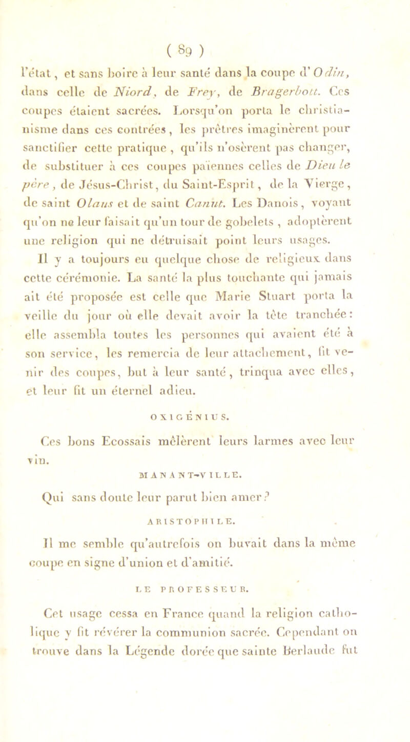 ( «9 ) l’état, et sans boire à leur santé dans la coupe d’O clin, dans celle de Niord, de Frey, de Bragerbott. Ces coupes étaient sacrées. Lorsqu’on porta le christia- nisme dans ces contrées , les prêtres imaginèrent pour sanctifier cette pratique , qu’ils n’osèrent pas changer, de substituer à ces coupes païennes celles de Dieu le père , de Jésus-Christ, du Saint-Esprit, de la Vierge, de saint Olaus et de saint Canut. Les Danois, voyant qu’on ne leur faisait qu’un tour de gobelets , adoptèrent une religion qui ne détruisait point leurs usages. Il y a toujours eu quelque chose de religieux, dans cette cérémonie. La santé la plus touchante qui jamais ait été proposée est celle que Marie Stuart porta la veille du jour où elle devait avoir la tète tranchée: elle assembla toutes les personnes qui avaient été a son service, les remercia de leur attachement, lit ve- nir des coupes, but à leur santé, trinqua avec elles, et leur fit un éternel adieu. OXIGENIUS. Ces bons Ecossais mêlèrent leurs larmes avec leur v iu. M AN A N T-V IL LE. Qui sans doute leur parut bien amer? ARISTOPU1LE. Il me semble qu’autrefois on buvait dans la même coupe en signe d’union et d’amitié. LE P R O F E S S E L’ R. Cet usage cessa en France quand la religion catho- lique y fit révérer la communion sacrée. Cependant on trouve dans la Légende dorée que sainte Kerlaude fut