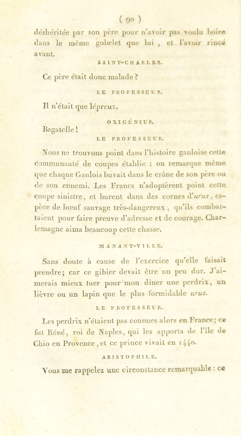 ( 0<> ) déshéritée par son père pour n’avoir pas voulu l*>ire dans le même gobelet que lui , et l’avoir rincé avant. SA IMT-C U A R L E 5. Ce père était donc malade ? LE PROFESSEUR. Il n’était que lépreux. O X I G É N I U S. Bagatelle ! LE PROFESSEUR. Nous ne trouvons point dans l’histoire gauloise cette Communauté de coupes établie : on remarque même que chaque Gaulois buvait dans le crâne de son père ou de son ennemi. Les Francs n’adoptèrent point cette coupe sinistre, et burent dans des cornes A'urus, es- pèce de bœuf sauvage très-dangereux , qu’ils combat- taient pour faii'e preuve d’adresse et de courage. Char- lemagne aima beaucoup cette chasse. MiHiK T-V I L L E. Sans doute à cause de l’exercice qu’elle faisait prendre; car ce gibier devait être un peu dur. J ai- merais mieux tuer pour mon dîner une perdrix, un lièvre ou un lapin que le plus formidable urus. LE PROFESSEUR. Les perdrix n’étaient pas connues alors en France; ce fut Réné, roi de Naples, qui les apporta de l’ile de Chio en Provence,et ce prince vivait eu i44°- A R1 S T O P H I L E. Vous me rappelez une circonstance remarquable : ce