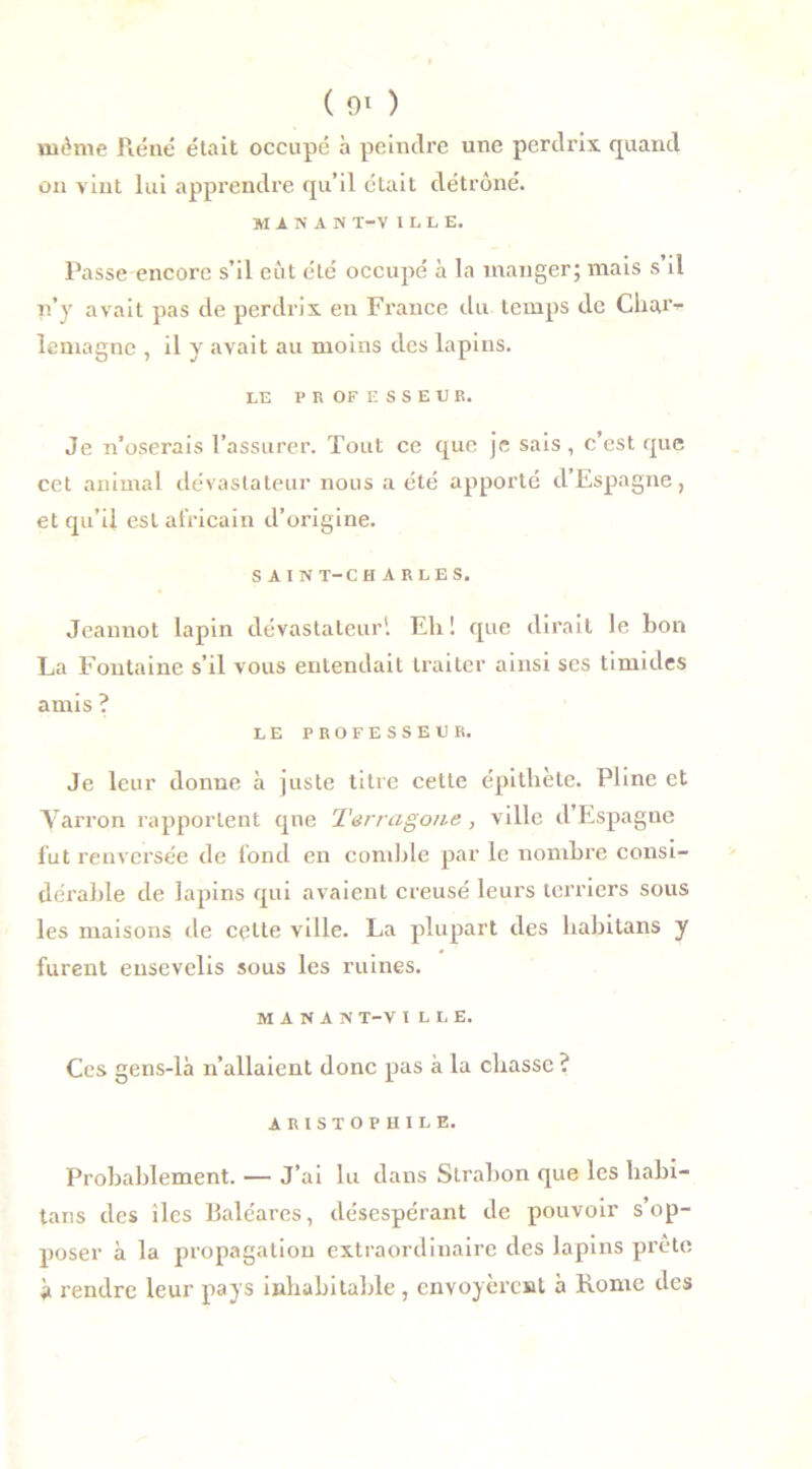 ( 9* ) mthne Réné était occupé à peindre une perdrix quand on vint lui apprendre qu’il était détrôné. MISAS T-V ILLE, Passe encore s’il eut été occupé à la manger; mais s il n’y avait pas de perdrix en France du temps de Char- lemagne , il y avait au moins des lapins. LE P R OF E S S E U R. Je n’oserais l’assurer. Tout ce que je sais, c’est que cet animal dévastateur nous a été apporté d’Espagne, et qu’il est africain d’origine. SAIN T-CH ARLES. Jeannot lapin dévastateur'. Eh! que dirait le bon La Fontaine s’il vous entendait traiter ainsi ses timides amis ? LE PROFESSEUR. Je leur donne à juste titre cette épithète. Pline et Yarron rapportent que Terragone, ville d’Espagne fut renversée de fond en comble par le nombre consi- dérable de lapins qui avaient creusé leurs terriers sous les maisons de celte ville. La plupart des habitans y furent ensevelis sous les ruines. M A N A N T-V ILLE. Ces gens-là n’allaient donc pas à la chasse ? ARISTOPHILE. Probablement. — J’ai lu dans Strabon que les habi- tans des îles Baléares, désespérant de pouvoir s’op- poser à la propagation extraordinaire des lapins prête à rendre leur pays inhabitable , envoyèrent à Rome des