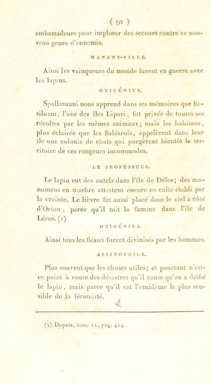ambassadeurs pour implorer des secours contre ce nou- veau genre d’ennemis. % MAÏAK T-V I L LE. Ainsi les vainqueurs du monde furent en guerre avec les lapins. OIIGÉïllS, Spallanzani nous apprend dans ses mémoires que Ba- sil uzzo, l’une des îles Lipari, fut prive'e de toutes ses récoltes par les mêmes animaux; mais les babilans, plus éclairés que les Baléarois, appelèrent dans leur île une colonie de chats qui purgèrent bientôt le ter- ritoire de ces rongeurs incommodes. LE PROFESSEUR. Le lapin eut des autels dans l’ile de Délos; des mo- numens en marbre attestent encore ce culte établi par la crainte. Le lièvre fut aussi placé daus le ciel à côté d’Orion , parce qu’il mit la famine dans l’ile de Léros. (1) OXIGÉNIUS. Ainsi tous les fléaux furent divinisés par les bommes. AR1STOPHÏLE. Plus souvent que les choses utiles; et pourtant n’est- ce point à cause des désastres qu’il cause qu’on a déifié le lapin, mais parce qu’il est l’emblème le plus sen- sible de la fécondité. 4 (i) Dupuis,.tom. n,pag. 414.