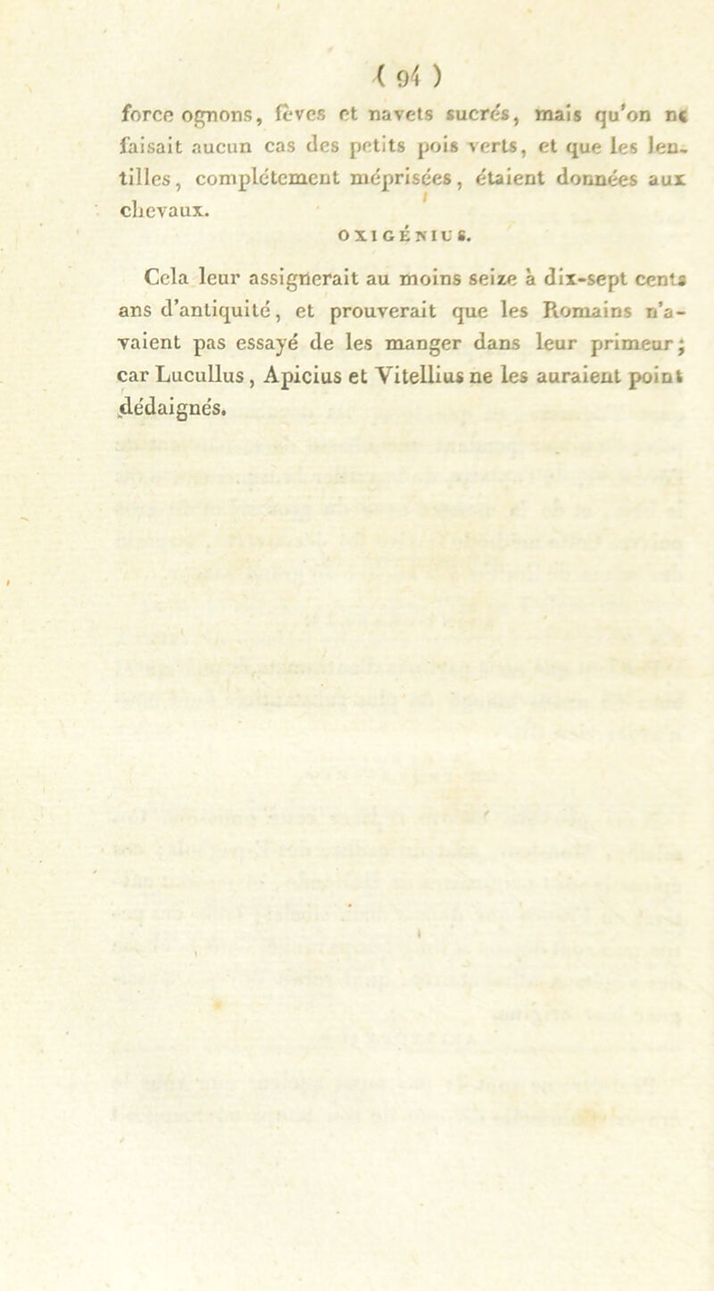 force ognons, fèves et navets sucrés, mais qu'on n« faisait aucun cas des petits pois verts, et que les len- tilles, complètement méprisées, étaient données aux chevaux. OX1GÉNIUS. Cela leur assignerait au moins seize à dix-sept cents ans d’antiquité, et prouverait que les Romains n’a- vaient pas essayé de les manger dans leur primeur; car Lucullus , Apicius et Yitellius ne les auraient point (dédaignés.
