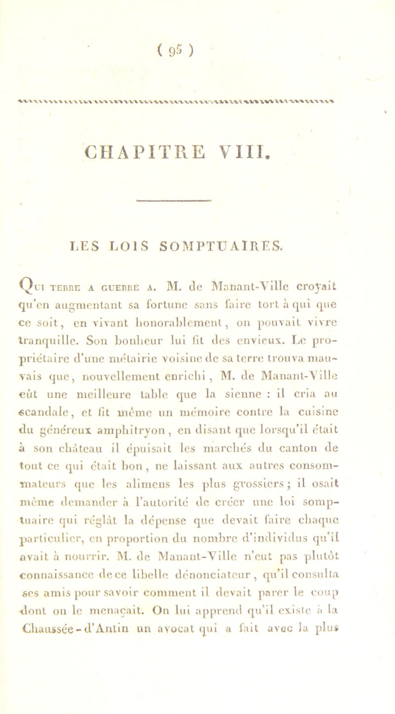 »\\\VVWVWV\ V V\ VU V W VV\-VV\ vv\w\ VV\\i\ VW V% VV% VV\ -w% v\\\ CHAPITRE VUE LES LOIS SOMPTUAIRES. Qu terre a guerre a. M. de Manant-Ville croyait qu’en augmentant sa fortune sans faire tort à qui que ce soit, en vivant honorablement, on pouvait vivre tranquille. Son bonheur lui fit fies envieux. Le pro- priétaire d’une métairie voisine fie sa terre trouva mau- vais que, nouvellement enrichi , M. fie Manant-Ville eut une meilleure table que la sienne : il cria au «caudale, et fit même un mémoire contre la cuisine <lu généreux amphitryon , en disant que lorsqu’il était à son château il épuisait les marchés du canton fie tout ce qui était bon, ne laissant aux autres consom- mateurs que les alimens les plus grossiers ; il osait même demander à l’autorité fie créer une loi somp- tuaire qui réglât la dépense que devait faire chaque particulier, en proportion du nombre d’individus qu’il avait à nourrir. M. de Manant-Ville n’eut pas plutôt connaissance dece libelle dénonciateur, qu’il consulta ses amis pour savoir comment il devait parer le coup dont on le menaçait. On lui apprend qu’il existe à la Chaussée - d’Antin un avocat qui a fait avec la plus