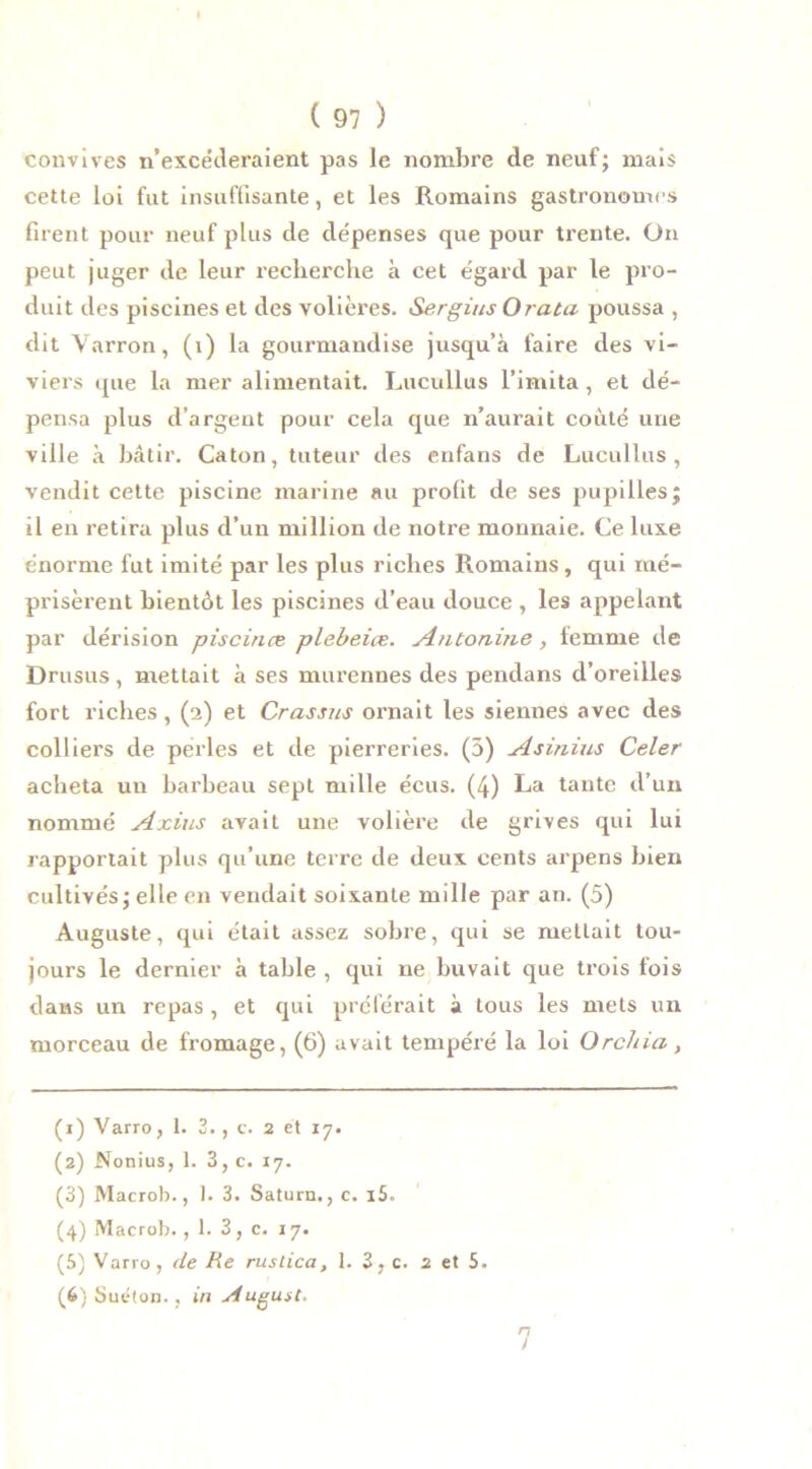 convives n’excéderaient pas le nombre de neuf; mais cette loi fut insuffisante, et les Romains gastronomes firent pour neuf plus de dépenses que pour trente. On peut juger de leur recherche à cet égard par le pro- duit des piscines et des volières. Sergius O rata poussa , dit Varron, (i) la gourmandise jusqu’à faire des vi- viers que la mer alimentait. Lucullus l’imita, et dé- pensa plus d’argent pour cela que n’aurait coûté une ville à bâtir. Caton, tuteur des enfans de Lucullus , vendit cette piscine marine au profit de ses pupilles; il en retira plus d’un million de notre monnaie. Ce luxe énorme fut imité par les plus riches Romains, qui mé- prisèrent bientôt les piscines d’eau douce , les appelant par dérision piscines plebeiœ. AtUonine, femme de Drusus , mettait à ses murennes des pendans d’oreilles fort riches, (2) et Crassus ornait les siennes avec des colliers de perles et de pierreries. (5) Asinius Celer acheta un harbeau sept mille écus. (4) La tante d’un nommé Axius avait une volière de grives qui lui rapportait plus qu’une terre de deux cents arpens bien cultivés; elle en vendait soixante mille par an. (5) Auguste, qui était assez sobre, qui se mettait tou- jours le dernier à table , qui ne buvait que trois fois dans un repas , et qui préférait à tous les mets un morceau de fromage, (6) avait tempéré la loi Orchid, (x) Varro, 1. 3. , c. 2 et 17. (2) Nonius, 1. 3, c. 17. (3) Macrob., 1. 3. Satura., c. i5. (4) Macrob., 1. 3, c. 17. (5) Varro, de fie rustica, 1. 3, c. 2 et 5. (6) Suéton., in siugust. 7