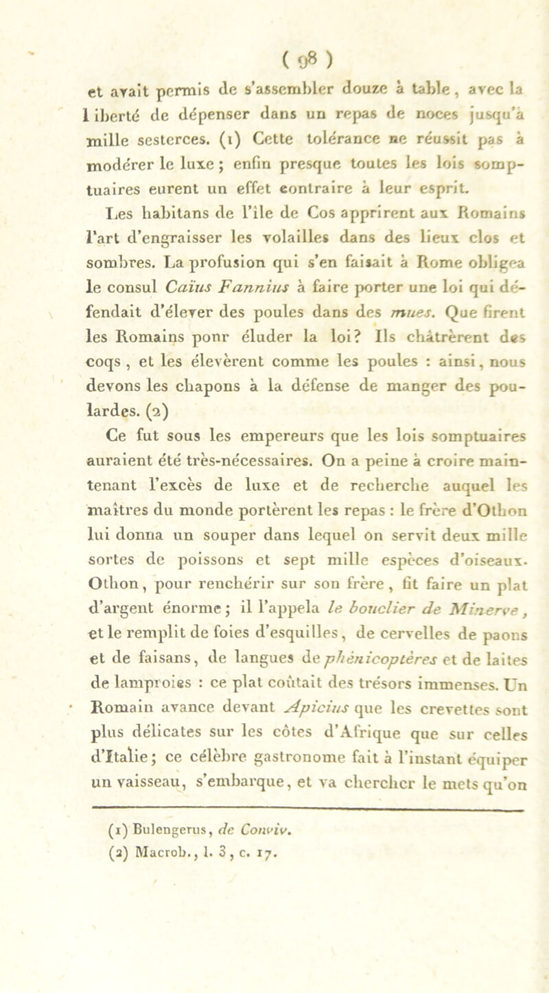 (9») et avait permis de s’assembler douze à table, avec la 1 iberté de dépenser dans un repas de noces jusqu’à mille sesterces, (i) Cette tolérance ne réussit pas à modérer le luxe ; enfin presque toutes les lois somp- tuaires eurent un effet contraire à leur esprit. Les habitans de l’ile de Cos apprirent aux Romains l’art d’engraisser les volailles dans des lieux clos et sombres. La profusion qui s’en faisait à Rome obligea le consul Caïus F annius à faire porter une loi qui dé- fendait d’élerer des poules dans des mues. Que firent les Romains ponr éluder la loi? Ils châtrèrent des coqs , et les élevèrent comme les poules : ainsi, nous devons les chapons à la défense de manger des pou- lardes. (2) Ce fut sous les empereurs que les lois somptuaires auraient été très-nécessaires. On a peine à croire main- tenant l’excès de luxe et de recherche auquel les maîtres du monde portèrent les repas : le frère d’Otbon lui donna un souper dans lequel on servit deux mille sortes de poissons et sept mille espèces d’oiseaux- Olhon, pour renchérir sur son frère, fit faire un plat d’argent énorme; il l’appela le bouclier de Minerve, et le remplit de foies d’esquilles, de cervelles de paons et de faisans, de langues dephénicoptères et de laites de lamproies : ce plat coûtait des trésors immenses. Un Romain avance devant Apicius que les crevettes sont plus délicates sur les côtes d’Afrique que sur celles d’Italie; ce célèbre gastronome fait à l’instant équiper un vaisseau, s’embarque, et va chercher le mets qu’on (1) Bulengerus, de Gonviv.