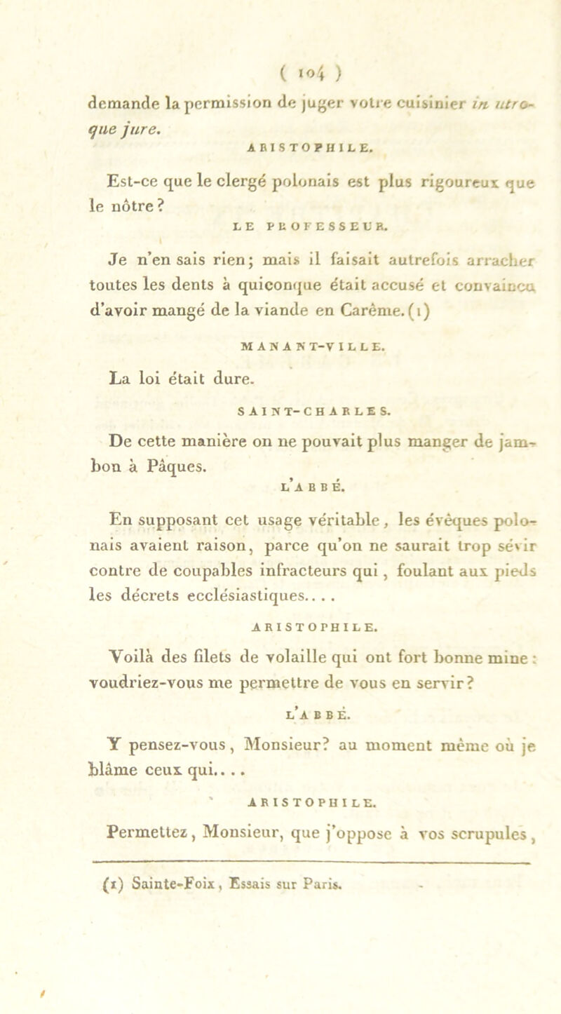 demande la permission de juger votre cuisinier in utro~ que jure. ARISTOPHILE. Est-ce que le clergé polonais est plus rigoureux que le nôtre ? LE PROFESSEUR. Je n’en sais rien; mais il faisait autrefois arracher toutes les dents à quiconque était accusé et convaincu d’avoir mangé de la viande en Carême. (1) M A N A N T-V ILLE. La loi était dure. SAIN T-CHARLES. De cette manière on ne pouvait plus manger de jam- bon à Pâques. l’a b b é. En supposant cet usage véritable, les évêques polo^ nais avaient raison, parce qu’on ne saurait trop sévir contre de coupables infracteurs qui, foulant aux pieds les décrets ecclésiastiques.. . . ARISTOPHILE. Voilà des filets de volaille qui ont fort bonne mine : voudriez-vous me permettre de vous en servir ? l’a b b ê. Y pensez-vous, Monsieur? au moment même où je blâme ceux qui.. .. ARISTOPHILE. Permettez, Monsieur, que j’oppose à vos scrupules,