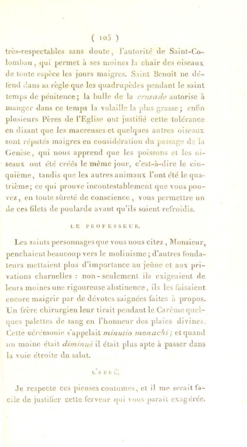 très-respectables sans doute, l’autorité de Saint-Co- lomban, qui permet à ses moines la chair des oiseaux de toute espèce les jours maigres. Saint Benoît ne dé- fend dans sa règle que les quadrupèdes pendant le saint temps de pénitence ; la bulle de la crusade autorise à manger dans ce temps la volaille la plus grasse; enfin plusieurs Pères de l’Eglise ont justifié cette tolérance en disant que les macreuses et quelques autres oiseaux sont réputés maigres eu considération du passage de la Genèse, qui nous apprend que les poissons et les oi- seaux ont été créés le même jour, c’est-à-dire le cin- quième, tandis que les autres animaux l’ont été le qua- trième; ce qui prouve incontestablement que vous pou- vez, en toute sûreté de conscience , vous permettre un de ces filets de poularde avant qu’ils soient refroidis. LE PROFESSEUR. Les saints personnages que vous nous citez , Monsieur, penchaient beaucoup vers le molinisme; d’autres fonda- teurs mettaient plus d’importance au jeûne et aux pri- vations charnelles : non-seulement ils exigeaient de leurs moines une rigoureuse abstinence, ils les faisaient encore maigrir par de dévotes saignées faites à propos. Un frère chirurgien leur tirait pendant le Carême quel- ques palettes de sang en l’honneur des plaies divines. Cette cérémonie s’appelait minutio monachi; et quand un moine était diminué il était plus apte à passer dans la voie étroite du salut. l’a b b é‘. Je respecte ces pieuses coutumes, et il me serait fa- cile de justifier cette ferveur qui vous parait exagérée.