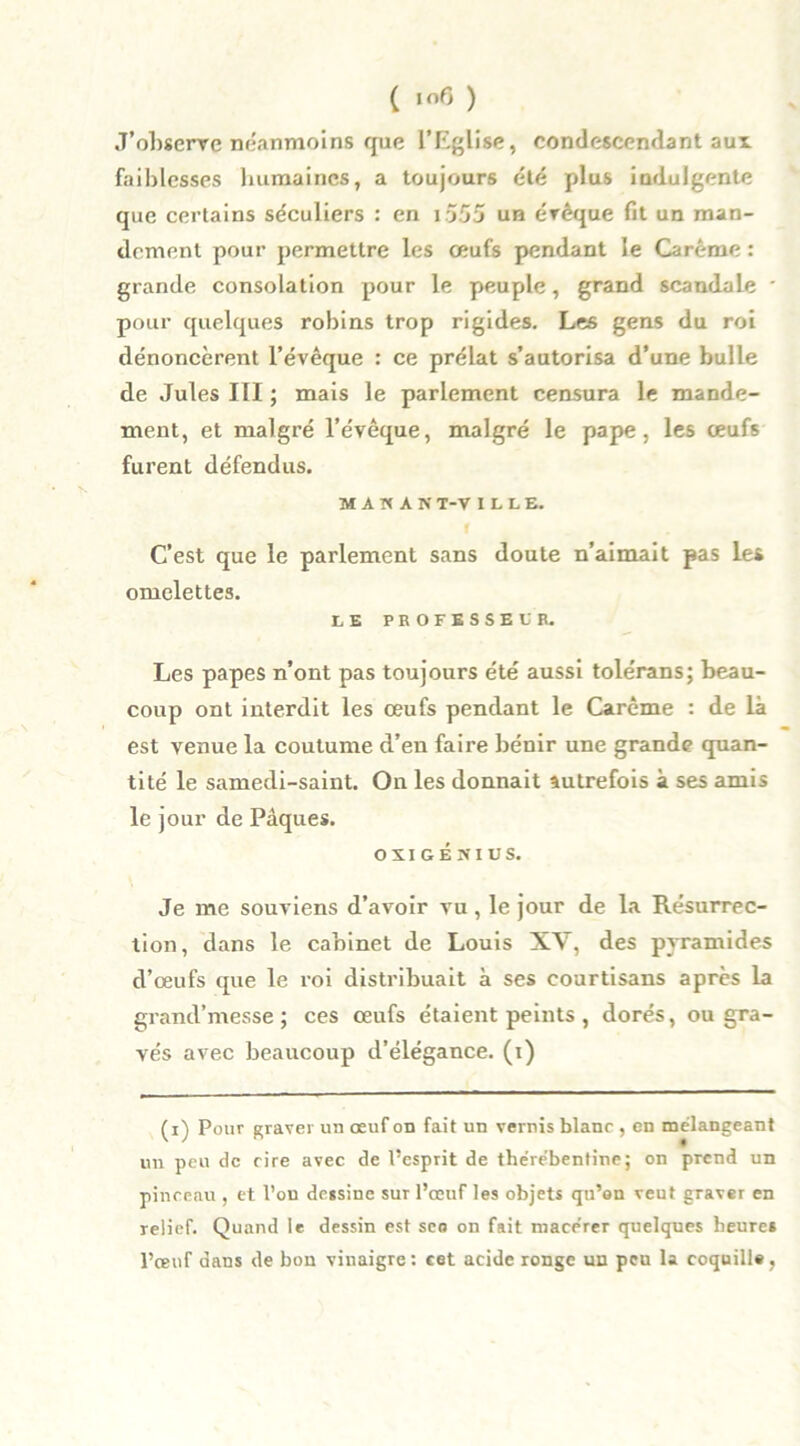 ( ,of5 ) J’observe néanmoins que l’Eglise, condescendant aux faiblesses humaines, a toujours été plus indulgente que certains séculiers : en 1555 un érêque fit un man- dement pour permettre les œufs pendant le Carême : grande consolation pour le peuple, grand scandale ' pour quelques robins trop rigides. Les gens du roi dénoncèrent l’évêque : ce prélat s’autorisa d’une bulle de Jules III ; mais le parlement censura le mande- ment, et malgré l’évêque, malgré le pape, les œufs furent défendus. MAMAN T-V ILLE. C’est que le parlement sans doute n’aimait pas les omelettes. LE PROFESSEUR. Les papes n’ont pas toujours été aussi tolérans; beau- coup ont interdit les œufs pendant le Carême : de là est venue la coutume d’en faire bénir une grande quan- tité le samedi-saint. On les donnait autrefois à ses amis le j our de Pâques. o XI GENIUS. Je me souviens d’avoir vu, le jour de la Résurrec- tion, dans le cabinet de Louis XV, des pyramides d’œufs que le roi distribuait à ses courtisans après la grand’messe ; ces œufs étaient peints , dorés, ou gra- vés avec beaucoup d’élégance, (i) (i) Pour graver un œuf on fait un vernis blanc , en mélangeant un peu de cire avec de Pespiit de thérébentine; on prend un pinceau , et l’on dessine sut l’œuf les objets qu’on veut graver en relief. Quand le dessin est seo on fait macérer quelques heures l’œuf dans de bon vinaigre: cet acide ronge un peu la coquille .