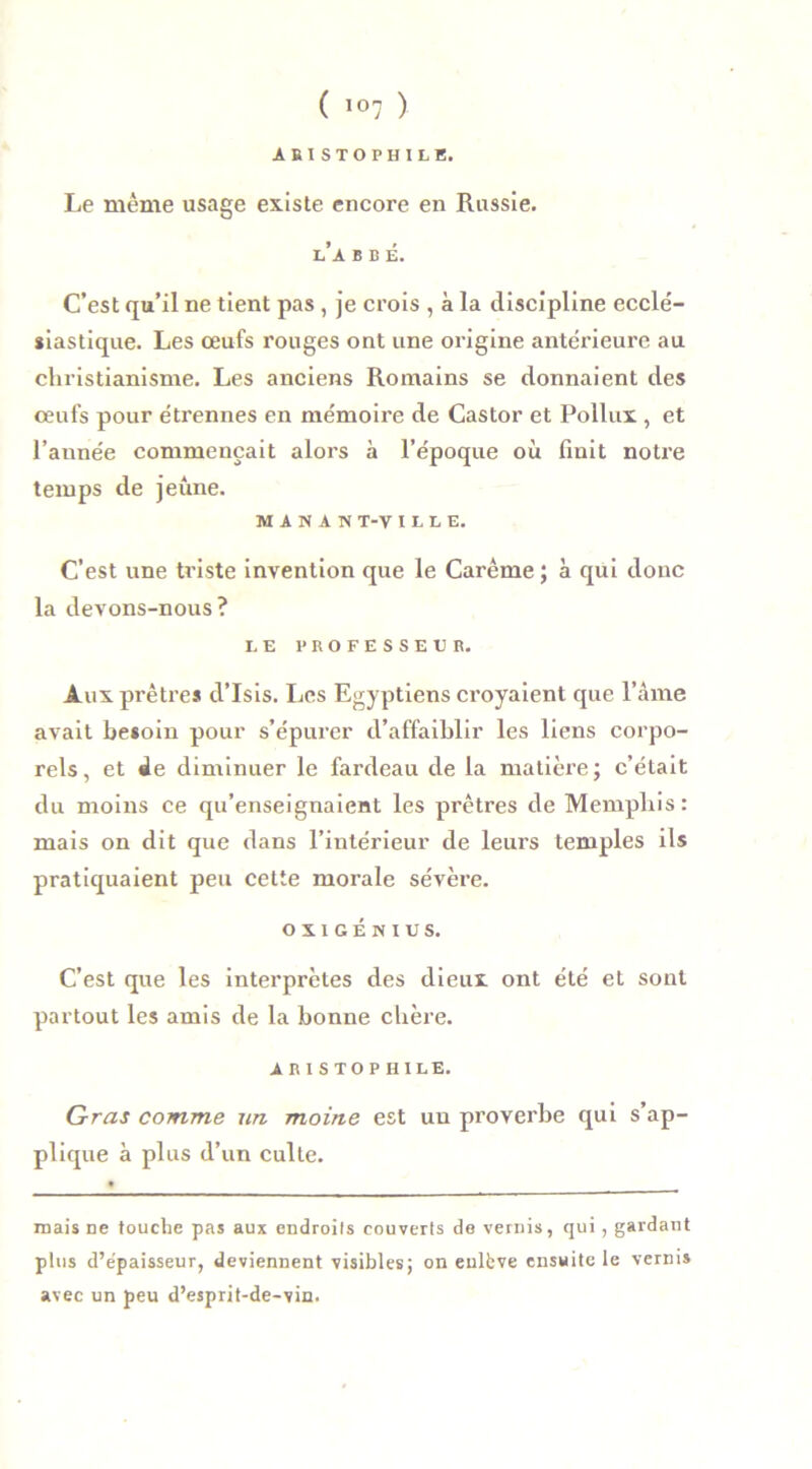 ARISTOPHILE. Le même usage existe encore en Rassie. l’a b b é. C’est qu’il ne tient pas, je crois , à la discipline ecclé- siastique. Les œufs rouges ont une origine antérieure au christianisme. Les anciens Romains se donnaient des œufs pour étrennes en mémoire de Castor et Pollux , et l’année commençait alors à l’époque où finit notre temps de jeûne. MiNAS T-V I L L E. C’est une triste invention que le Carême ; à qui donc la devons-nous? LE PROFESSEUR. Aux prêti'es d’Isis. Les Egyptiens croyaient que l’âme avait besoin pour s’épurer d’affaiblir les liens corpo- rels , et de diminuer le fardeau de la matière ; c’était du moins ce qu’enseignaient les prêtres de Memphis: mais on dit que dans l’intérieur de leurs temples ils pratiquaient peu cette morale sévère. OXXGÉNIUS. C’est que les interprètes des dieux ont été et sont partout les amis de la bonne chère. A R I S T O P HILE. Gras comme un moine est uu proverbe qui s’ap- plique à plus d’un culte. mais ne touche pas aux endroits couverts de vernis, qui, gardant plus d’epaisseur, deviennent visibles; on enlfeve ensuite le vernis avec un peu d’esprit-de-vin.