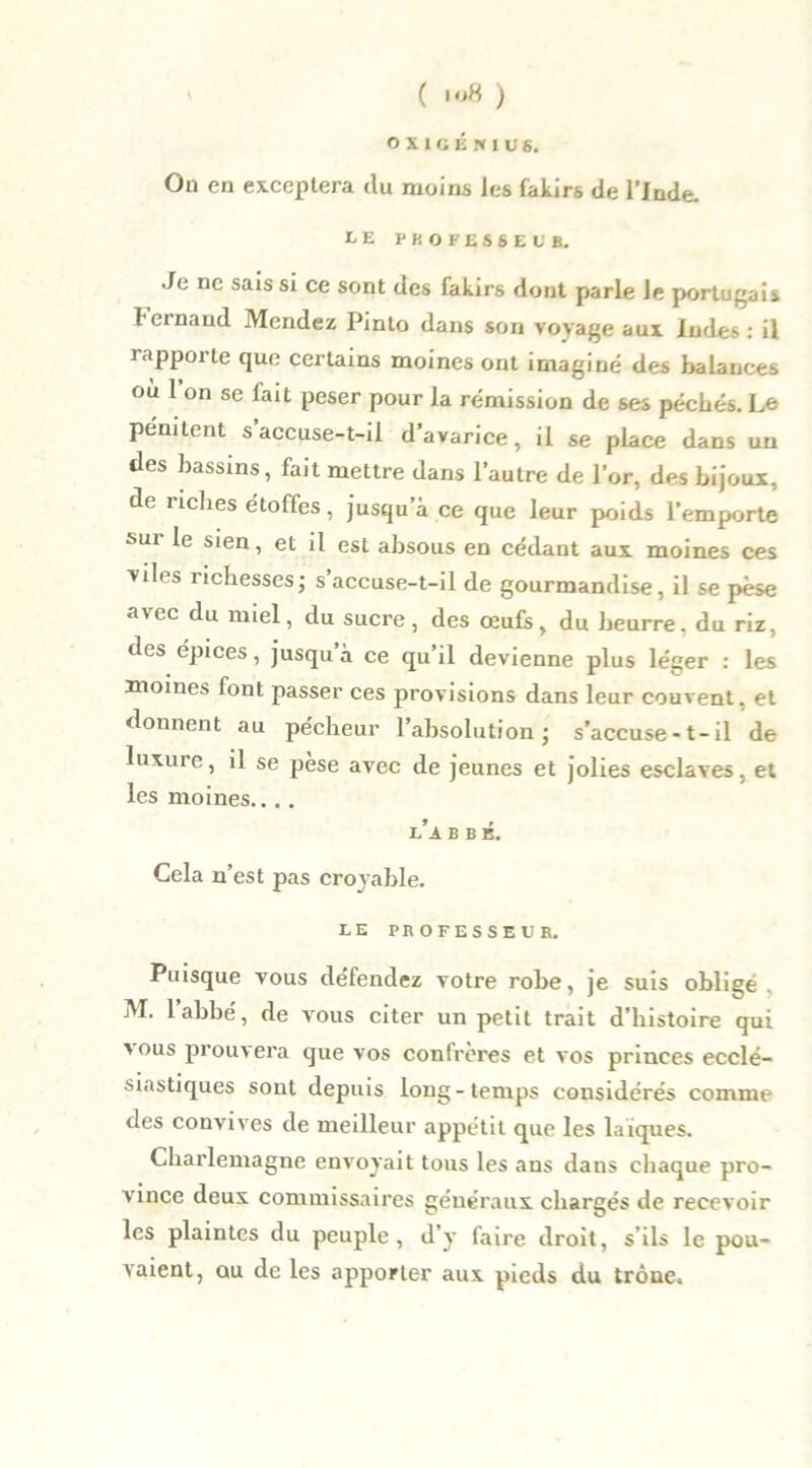 O X 1 G É N I O S. On en exceptera du moins les fakirs de l’Inde. LE PROFESSEUR. Je ne sais si ce sont des fakirs dont parle le portugais ternand Mendez Pinto dans son voyage aux Indes: il rapporte que certains moines ont imaginé des baLauces où 1 on se fait peser pour la rémission de ses pécbés. Le pénitent s accuse-t-il d’avarice, il se place dans un des bassins, fait mettre dans l’autre de l’or, des bijoux, de riches étoffes, jusqu’à ce que leur poids l’emporte sur le sien, et il est absous en cédant aux moines ces viles îichesses; s accuse-t-il de gourmandise, il se pèse avec du miel, du sucre, des œufs, du beurre, du riz, des épices, jusqu à ce qu il devienne plus léiter : les moines font passer ces provisions dans leur couvent, et donnent au pécheur l’absolution; s’accuse -1-il de luxure, il se pèse avec de jeunes et jolies esclaves, et les moines.... l’a b b é. Cela n’est pas croyable. LE PROFESSEUR. Puisque vous défendez votre robe, je suis obligé . M. l’abbé, de vous citer un petit trait d’histoire qui '°us prouvera que vos confrères et vos princes ecclé- siastiques sont depuis long-temps considérés comme des convives de meilleur appétit que les laïques. Charlemagne envoyait tous les ans daus chaque pro- vince deux commissaires généraux chargés de recevoir les plaintes du peuple, d’y faire droit, s’ils le pou- vaient, qu de les apporter aux pieds du trône.