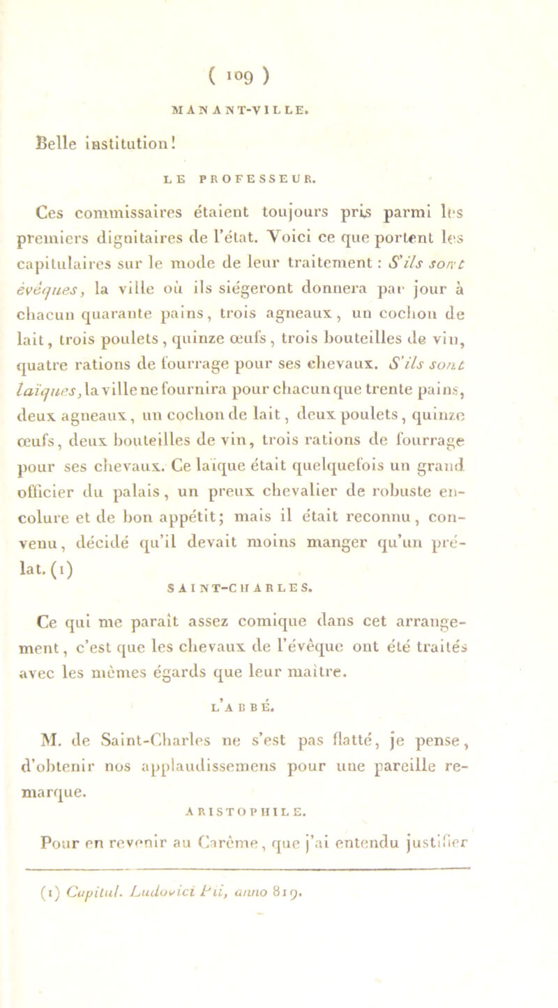 MANANT-VILLE. Belle institution! LE PROFESSEUR. Ces commissaires étaient toujours pris parmi les premiers dignitaires de l’état. Yoici ce que portent les capitulaires sur le mode de leur traitement : S'ils sorr c évêques, la ville où ils siégeront donnera par jour à chacun quarante pains, trois agneaux, un cochon de lait, trois poulets , quinze œufs , trois bouteilles de vin, quatre rations de fourrage pour ses chevaux. S'ils sont, laïques, la ville ne fournira pour chacun que trente pains, deux agneaux, un cochon de lait, deux poulets, quinze œufs, deux bouteilles devin, trois rations de fourrage pour ses chevaux. Ce laïque était quelquefois un grand officier du palais, un preux chevalier de robuste en- colure et de bon appétit; mais il était reconnu, con- venu, décidé qu’il devait moins manger qu’un pré- lat. (1) SAIN T-C H A R L E S. Ce qui me parait assez comique dans cet arrange- ment, c’est que les chevaux de l’évêque ont été traités avec les mêmes égards que leur maître. l’a b b é. M. de Saint-Charles ne s’est pas flatté, je pense, d’obtenir nos appiaudissemens pour une pareille re- marque. A R i s T o P II I L E. Pour en revenir au Carême, que j’ai entendu justifier