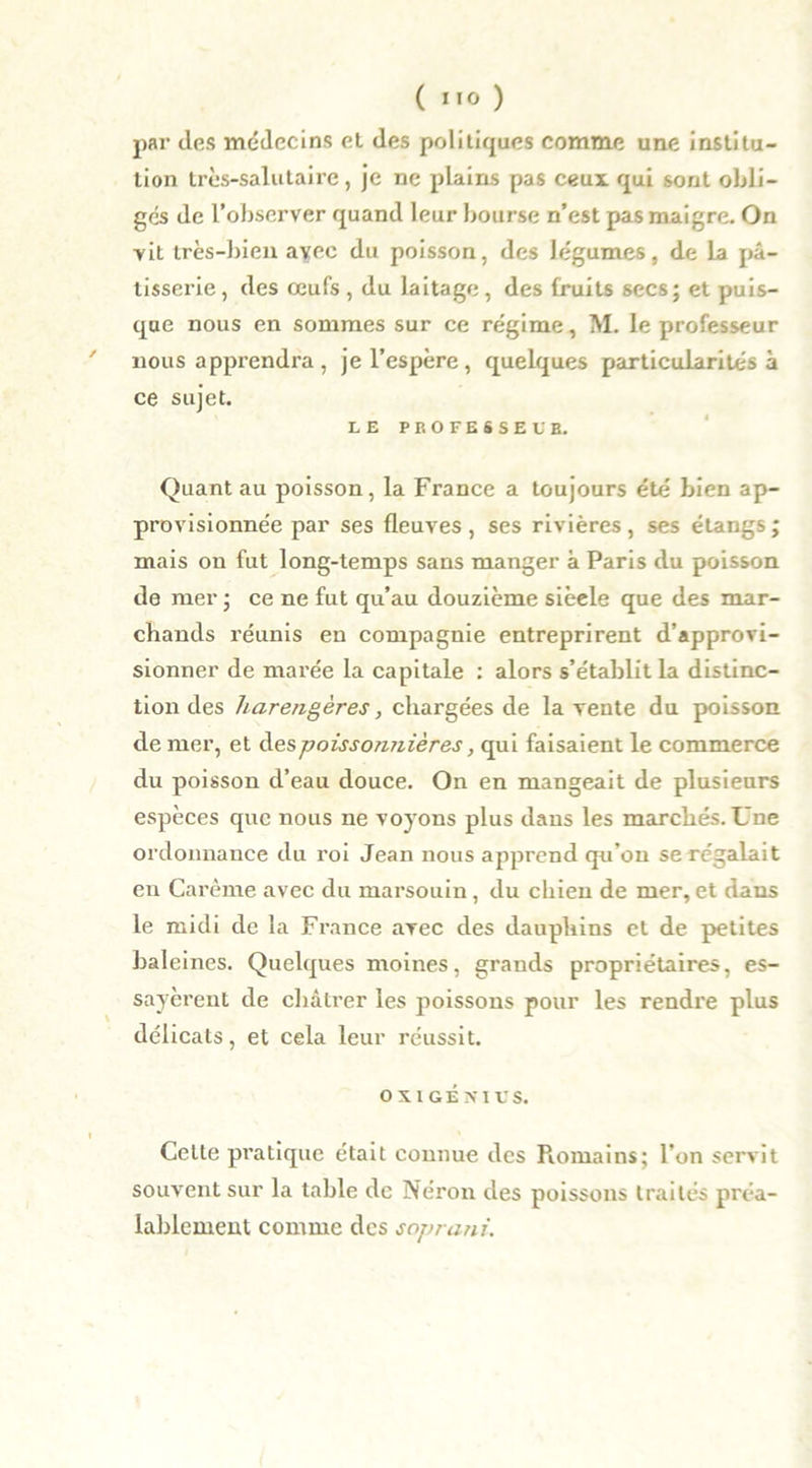 ( ”0 ) par des médecins el des politiques comme une institu- tion très-salutaire, je ne plains pas ceux qui sont obli- ges de l’observer quand leur bourse n’est pas maigre. On vit très-bien avec du poisson, des légumes, de la pâ- tisserie , des œufs , du laitage, des fruits secs; et puis- que nous en sommes sur ce régime, M. le professeur ' nous apprendra, je l’espère, quelques particularités à ce sujet. LE PROFESSE UE. Quant au poisson, la France a toujours été bien ap- provisionnée par ses fleuves , ses rivières, ses étangs ; mais on fut long-temps sans manger à Paris du poisson de mer ; ce ne fut qu’au douzième sièele que des mar- chands réunis en compagnie entreprirent d’approvi- sionner de marée la capitale : alors s’établit la distinc- tion des harengères, chargées de la vente du poisson de mer, et à.es poissonnières, qui faisaient le commerce du poisson d’eau douce. On en mangeait de plusieurs espèces que nous ne voyons plus dans les marchés. Une ordonnance du roi Jean nous apprend qu’on se régalait en Carême avec du marsouin, du chien de mer, et dans le midi de la France avec des dauphins et de petites baleines. Quelques moines, grands propriétaires, es- sayèrent de châtrer les poissons pour les rendre plus délicats, et cela leur réussit. O XI GENIUS. t Celte pratique était connue des Romains; l’on servit souvent sur la table de Néron des poissons traités préa- lablement comme des soprani.