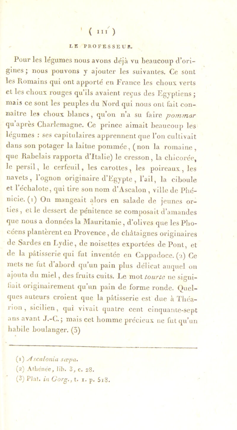 I LE PROFESSEUR. Pour les légumes nous avons déjà vu beaucoup d’ori- gines ; nous pouvons y ajouter les suivantes. Ce sont les Romains qui ont apporté en France les choux verts et les choux rouges qu’ils avaient reçus des Egyptiens ; mais ce sont les peuples du Nord qui nous ont fait con- naître les choux blancs, qu’on n’a su faire pommar qu’après Charlemagne. Ce prince aimait beaucoup les légumes : ses capitulaires apprennent que l’on cultivait dans son potager la laitue pommée, (non la romaine , que Rabelais rapporta d’Italie) le cresson, la chicorée, le persil, le cerfeuil, les carottes , les poireaux , les navets, l’ognon originaire d’Egypte, l’ail, la ciboule et l’échalote, qui tire son nom d’Ascalon , ville de Phé- nicie, (i) On mangeait alors en salade de jeunes or- ties , et le dessert de pénitence se composait d’amandes que nous a données la Mauritanie, d’olives que les Pho- céens plantèrent en Provence, de châtaignes originaires de Sardes en Lydie, de noisettes exportées de Pont, et de la pâtisserie qui fut inventée en Cappadoce. (2) Ce mets ne fut d’abord qu’un pain plus délicat auquel on ajouta du miel, des fruits cuits. Le mot tourte ne sieui- O liait originairement qu’un pain de forme ronde. Quel- ques auteurs croient que la pâtisserie est due à Tliéa- rion , sicilien, qui vivait quatre cent cinquante-sept ans avant J.-C. ; mais cet homme précieux ne fut qu’un habile boulanger. (5) (1) Ascalonia sœpa. (2) AlLcnée, lib. 3, c. 28. (3) Plat, in üorg., t. 1. p. 5i3.