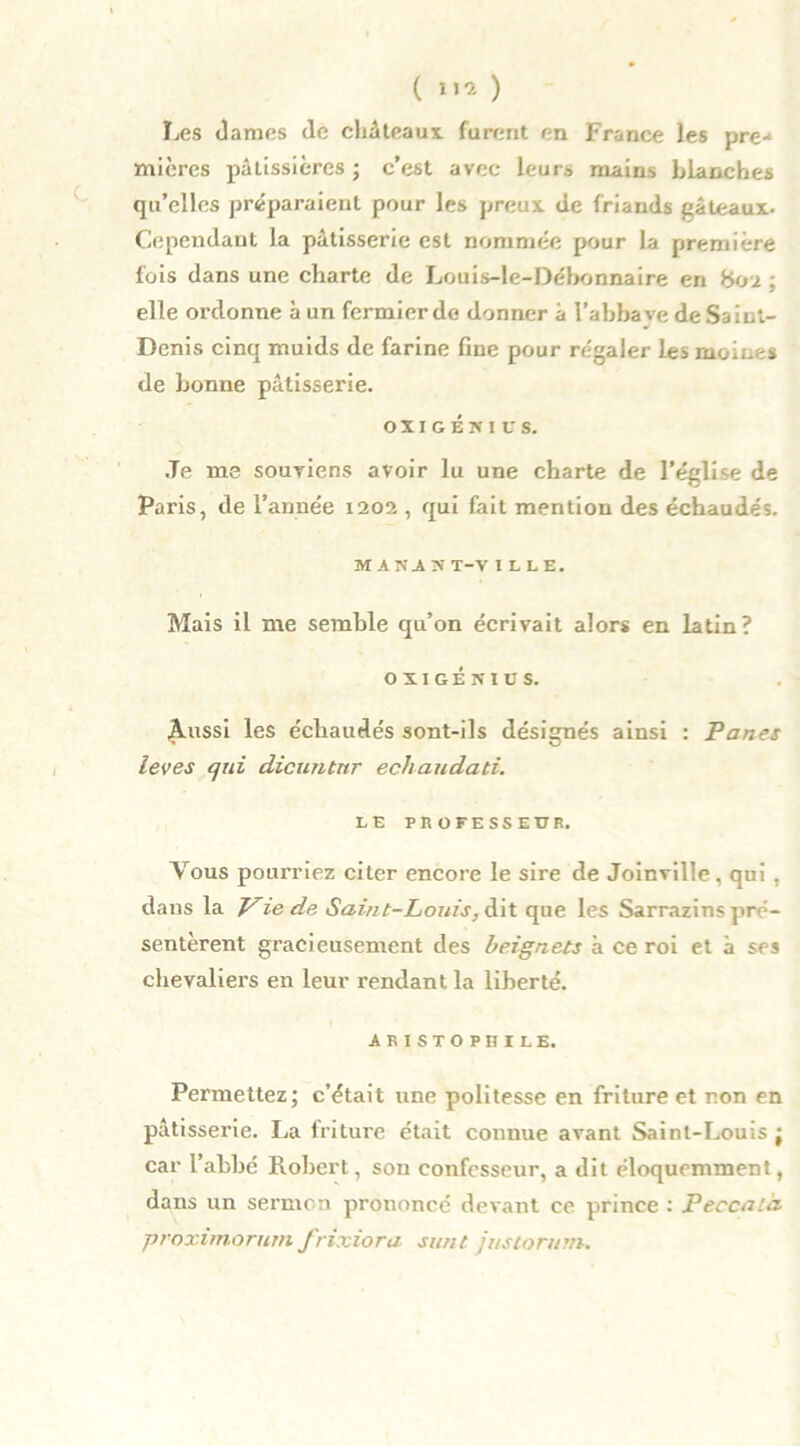 ( »»» ) Les dames de châteaux furent en France les pre-1 micres pâtissières ; c’est avec leurs mains blanches qu’elles préparaient pour les preux de friands gâteaux- Cependant la pâtisserie est nommée pour la première fois dans une charte de Louis-le-Débonnaire en bou ; elle ordonne à un fermier de donner à l’abbaye de Saint- Denis cinq muids de farine fine pour régaler les moines de bonne pâtisserie. OXIGÉNICS. Je me souviens avoir lu une charte de l’église de Paris, de l’année 1202 , qui fait mention des échaudés. MAN2ST-V ILLE. Mais il me semble qu’on écrivait alors en latin? OXIGÉNIUS. ^.ussi les échaudés sont-ils désignés ainsi : Panes leves qui dicuntnr ecliaudati. LE PROFESSEUR. Yous pourriez citer encore le sire de Joinville, qui , dans la JLiede Saint-Louis, dit que les Sarrazins pré- sentèrent gracieusement des beignets à ce roi et à ses chevaliers en leur rendant la liberté. AEISTOPHILE, Permettez; c’était une politesse en friture et non en pâtisserie. La friture était connue avant Saint-Louis ; car l’abbé Robert, sou confesseur, a dit éloquemment, dans un sermon prononcé devant ce prince : Peccald proximorum frixiora sunt justoruni.