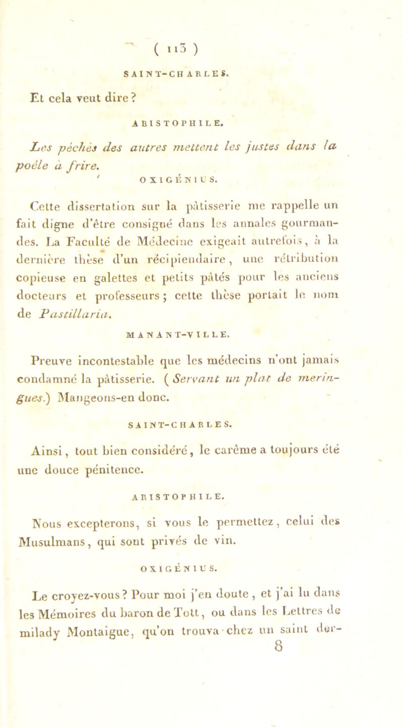 SAIN T-CHARLES. Et cela veut dire ? ABISTOPHILE. Les pèches des autres mettent les justes dans la poêle à frire. ' OÏIGÉKIUS. Cette dissertation sur la pâtisserie me rappelle un fait digne d’être consigné dans les annales gourman- des. La Faculté de Médecine exigeait autrefois, à la dernière thèse d’un récipiendaire, une rétribution copieuse en galettes et petits pâtés pour les anciens docteurs et professeurs; cette thèse portait le nom de Fastillaria. MANANT-VILLE. Preuve incontestable (pie les médecins n’ont jamais condamné la pâtisserie. ( Servant un plat de merin- gues.) Mangeons-en donc. SAIN T-CHAR LE s. Ainsi, tout bien considéré, le carême a toujours été une douce pénitence. ARISTOPHILE. Nous excepterons, si vous le permettez, celui des Musulmans, qui sont privés de vin. 0XIGÉN1US. Le croyez-vous? Pour moi j’en doute , et j’ai lu dans les Mémoires du baron de Toit, ou dans les Lettres de milady Montaigue, qu’on trouva chez un saint der- 8