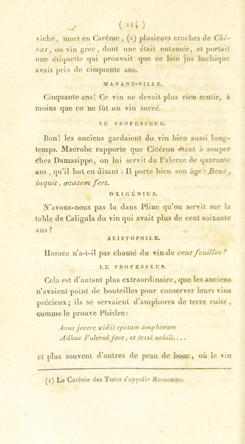 ^ ( “4 ) vichc, mort en Carême , (i) plusieurs cruches de Chi- rcis, ou vin grec, dont une était entamée, et portait une étiquette qui prouvait que ce bon jus bachique avait près de cinquante ans. MANANT-VILLE. Cinquante ans! Ce vin ne devait plus rien sentir, à moins que ce ne fut un vin sucré. t E PROFESSEUR. Bon! les anciens gardaient du vin bien aussi long- temps. Macrobe rapporte que Cicéron étant à souper éhez Damasippe, on lui servit du Falerue de quarante ans , qu’il but en disant : Il porte bien son âge : Bene , ijiquit, œtatem fert. OïlGENIt'S. N’avons-nous pas lu dans Pline qu’on servit sur la table de Caligula du vin qui avait plus de cent soixante ans ? ARISTOPHILE. Horace n’a-t-il pas chanté du vin de cent feuilles ? LE PROFESSEUR. Cela est d’autant plus extraordinaire, que les anciens n’avaient point de bouteilles pour conserver leurs vins précieux; ils se servaient d’amphores de terre cuite, comme le prouve Phèdre : Anus jacerc vidit epolam amphoram Adhuc Falernd J'ece, et tesiâ nobili.... et plus souvent d’oulres de peau de bouc, où le vin (i) Le Carême des Turcs s’appelle Ranmtan.
