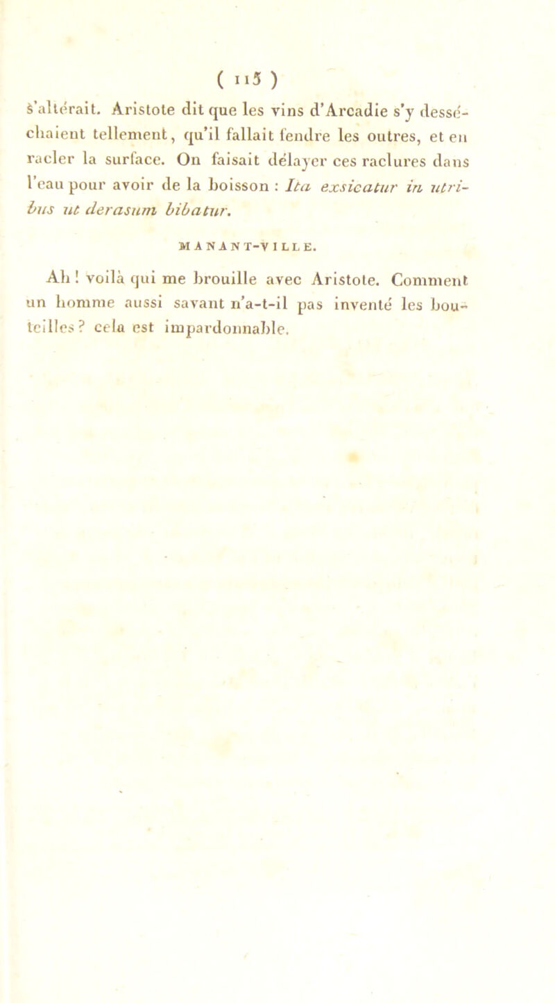 S’altérait. Aristote dit que les vins d’Arcadie s’y dessé- chaient tellement, qu’il fallait fendre les outres, et eu racler la surface. On faisait délayer ces raclures dans l’eau pour avoir de la boisson : Ita exsicatur in utri- bus ut derasum bibatur. M A N AN T-V ILLE. Ah î voilà qui me brouille avec Aristote. Comment un homme aussi savant n’a-t-il pas inventé les bou- teilles? cela est impardonnable.