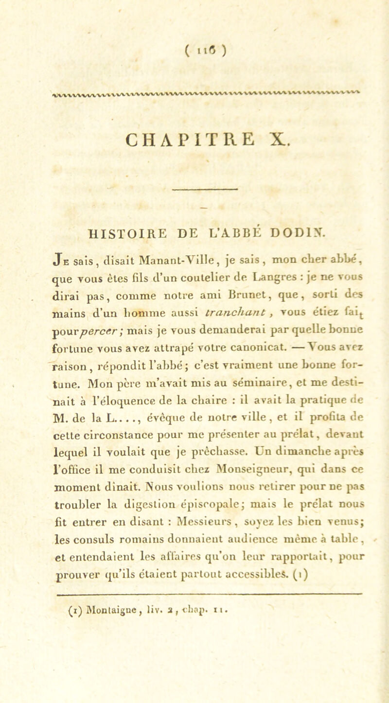 CHAPITRE X. HISTOIRE DE L’ABBÉ DOD1N. Je sais, disait Manant-Ville, je sais , mon cher abbé, que vous êtes fils d’un coutelier de Langres : je ne vous dirai pas, comme notre ami Brunet, que, sorti des mains d’un liomme aussi tranchant, vous étiez fait ■pour percer ; mais je vous demanderai par quelle bonne fortune vous avez attrapé votre canonicat. —Vous avez raison, répondit l’abbé ; c’est vraiment une bonne for- tune. Mon pcre m’avait mis au séminaire, et me desti- nait à l’éloquence de la chaire : il avait la pratique de M. de la L.. . ., évêque de notre ville , et il proGta de cette circonstance pour me présenter au prélat, devaut lequel il voulait que je prêchasse. Un dimanche après l’office il me conduisit chez Monseigneur, qui dans ce moment dinait. Nous voulions nous retirer pour ne pas troubler la digestion épiscopale ; mais le prélat nous fit entrer en disant : Messieurs, soyez les bien venus; les consuls romains donnaient audience même à table, et entendaient les affaires qu’on leur rapportait, pour prouver qu’ils étaient partout accessibles. (1)