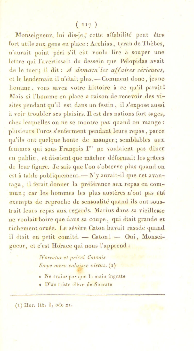 ( ”7 ) Monseigneur, lui dis-je ,* cette affabilité peut être fort utile aux gens eu place : Archias, tyran de Thèbes, n’aurait point péri s’il eût voulu lire à souper une lettre qui l’avertissait du dessein que Pélopidas avait de le tuer; il dit : A demain les affaires sérieuses, et le lendemain il n’était plus. — Comment donc , jeune homme , vous savez votre histoire à ce qu’il paraît! Mais si l’homme en place a raison de recevoir des vi- sites pendant qu’il est dans un festin, il s’expose aussi à voir troubler ses plaisirs. Il est des nations fort sages, chez lesquelles on ne se montre pas quand on mange : plusieurs Turcs s’enferment pendant leurs repas , parce qu’ils ont quelque honte de manger; semblables aux femmes qui sous François Ier ne voulaient pas dîner en public , et disaient que mâcher déformait les grâces de leur figure. Je sais que l’on s’observe plus quand on est à table publiquement.— N’y aurait-il que cet avan- tage , il ferait donner la préférence aux repas en com- mun; car les hommes les plus austères n’ont pas été exempts de reproche de sensualité quand ils ont sous- trait leurs repas aux regards. Marius dans sa vieillesse ne voulait boire que dans sa coupe, qui était grande et richement ornée. Le sévère Caton buvait rasade quand il était en petit comité. — Caton! — Oui, Monsei- gneur, et c’est Horace qui nous l’apprend : IVarralur et prisci Calonis Srepe niero calutsie virtus. (i) « Ne crains pas que la main ingrate « D’un triste élève Je Socrate