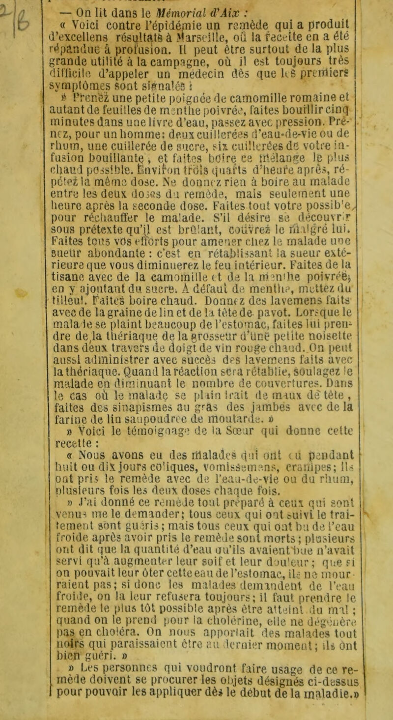 — On lit dans le Mémorial d'Aix : « Voici contre l'épidémie un remède qui a produit d’excellens résultats à Marseille, où la recette en a été répandue à profusion. Il peut être surtout de la plus grande utilité à la campagne, où il est toujours très difficile d’appeler un médecin dès que k$ premiers symptômes sont signalés i * Prenez une petite poignée de camomille romaine et autant de feuilles de msnttie poivrée, faites bouillir cinq minutes dans une livre d’eau, passez avec pression. Pre- nez, pour un homme: deux cuillerées d’eau-de-vie ou de rhum, une cuillerée de sucre, six cuilleréesds votre in- fusion bouillante , et faites b dire ce mélange le plus chaud possible. Environ trbis quarts d’Iieufe après, ré- pétera même dose. Ne donnez rien à boire au malade entre les deux doses du remède, mais seulement une heure après la seconde dose. Faites tout votre possib'e, pour réchauffer le malade. S’il désire se découvrir sous prétexte qu’jl est brûlant, couvrez le iftalgré lui. Faites tous vos efforts pour amener chez le malade une Bueür abondante : c’est en rétablissant la sueur exté- rieure que vous diminuerez le feu intérieur. Faites de la tisane avec de la camomille et de la menthe poivréë; en y ajoutant du sucre, À défaut de menthe, mettez du tillèui. Faites boire chaud. Donne z des lavemens laits avec de la graine de lin et de la tète de pavot. Lorsque le malade se plaint beaucoup de l’estomac, faites lui pren- dre de,la thériaque de la grosseur d*üne petite noisette dans deux travers de doigt de vin rouge chaud. On peut aussi administrer avec succès des lavemens faits avec la thériaque. Quand la réaction sera rétablie, soulagez le malade en diminuant le nombre de couvertures. Dans le cas où le malade se pl tin Irait de maux de tète , faites des sinapismes au gras des jambes avec de la farine de lin saupoudrée de moutarde. » » Voici le témoignage de la Sœur qui donne cette recette : « Nous avons eu des malades qui ont eu pendant huit ou dix jours coliques, vomisSemens, crampes; Ils ont pris le remède avec de l’eau-de-vie ou du rhum, plusieurs fois les deux doses chaque fois. » J’ai donné ce remède tout préparé à ceux qui sont venus me le demander; tous ceux qui ont tuivi le trai- tement sont guéris ; mais tous ceux qui ont bu de l’eau froide après avoir pris le remède sont morts ; plusieurs ont dit que la quantité d’eau ou’ils avaient'bue n’avait servi qu’à augmenter leur soif et leur douleur; que fi on pouvait leur ôter cette eau de l’estomac, ils ne mour raient pas; si donc les malades demandent de l’eau froide, on la leur refusera toujours; il faut prendre le remède le plus tôt possible après être atteint du mal ; quand on le prend pour la cholérine, elle ne dégénère pas en choléra. On nous apportait des malades tout noirs qui paraissaient être au dernier moment; il* ont bien guéri. » » Les personnes qui voudront faire usage de ce re- mède doivent se procurer les objets désignés ci-dessus I pour pouvoir les appliquer dès le début de la maladie.»