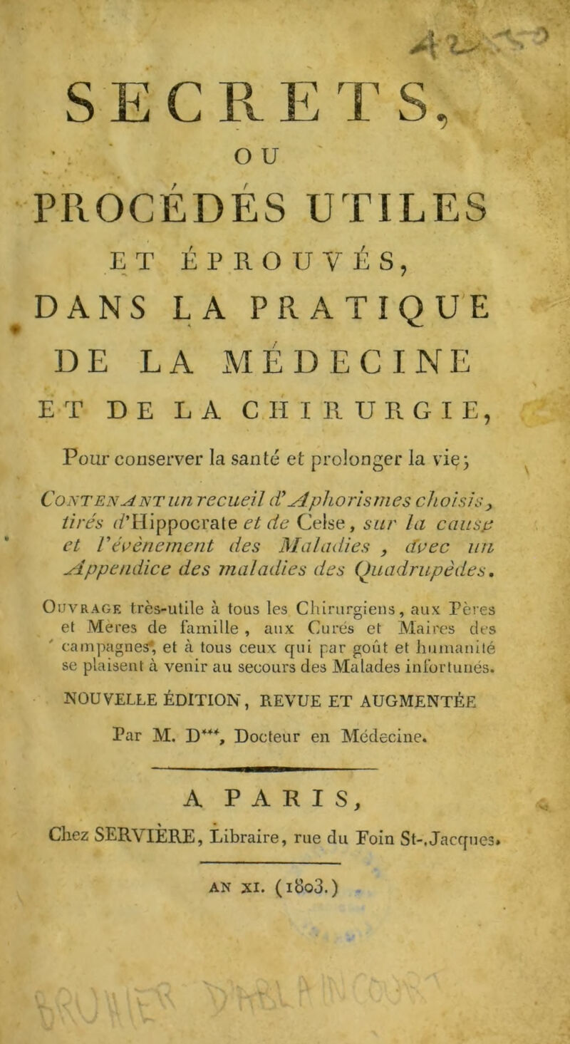 S E C Pv E T S, • . OU «• * «• PROCÉDÉS UTILES ET ÉPROUVÉS, DANS LA PRATIQUE DE LA MÉDECINE ET DE LA CHIRURGIE, Pour conserver la santé et prolonger la vie} Contenant un recueil dé Aphorismes choisis, tirés i/TIippocrate et de Celse, sur la causp et F événement des Maladies , avec un Appendice des maladies des Quadrupèdes. Ouvrage trcs-utile à tous les Chirurgiens, aux Pères et Mères de famille, aux Curés et Maires des campagnes*, et à tous ceux qui par goût et humanité se plaisent à venir au secours des Malades infortunés. NOUVELLE ÉDITION, REVUE ET AUGMENTÉE Par M. D44% Docteur en Médecine. A PARIS, Chez SERVIÈRE, Libraire, rue du Foin St-, Jacques.