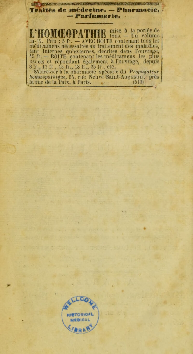 *®Pjp3BB^3C=-^*S» Traité» «le médecine. — Pharmacie. - — Parfumerie. L’HOMŒOPATHIE tous. — Un3 volume in-12. Prix : 5 fr. — AVEC BOITE contenant toits les médicamens nécessaires au traitement des maladies, tant internes qu’externes, décrites dans l’ouvrage, 45 fr. — BOITE contenant les médicamens les plus usuels et répondant également à l’ouvrage, depuis 8 fr., 12 fr, 15 fr., 18 fr., 25 fr., etc. S’adresser à la pharmacie spéciale du Propagateur homœopathique, 65, rue. Neuve-Sainl-Àuguslin, près • la rue de la Paix, à Paris. , (510)