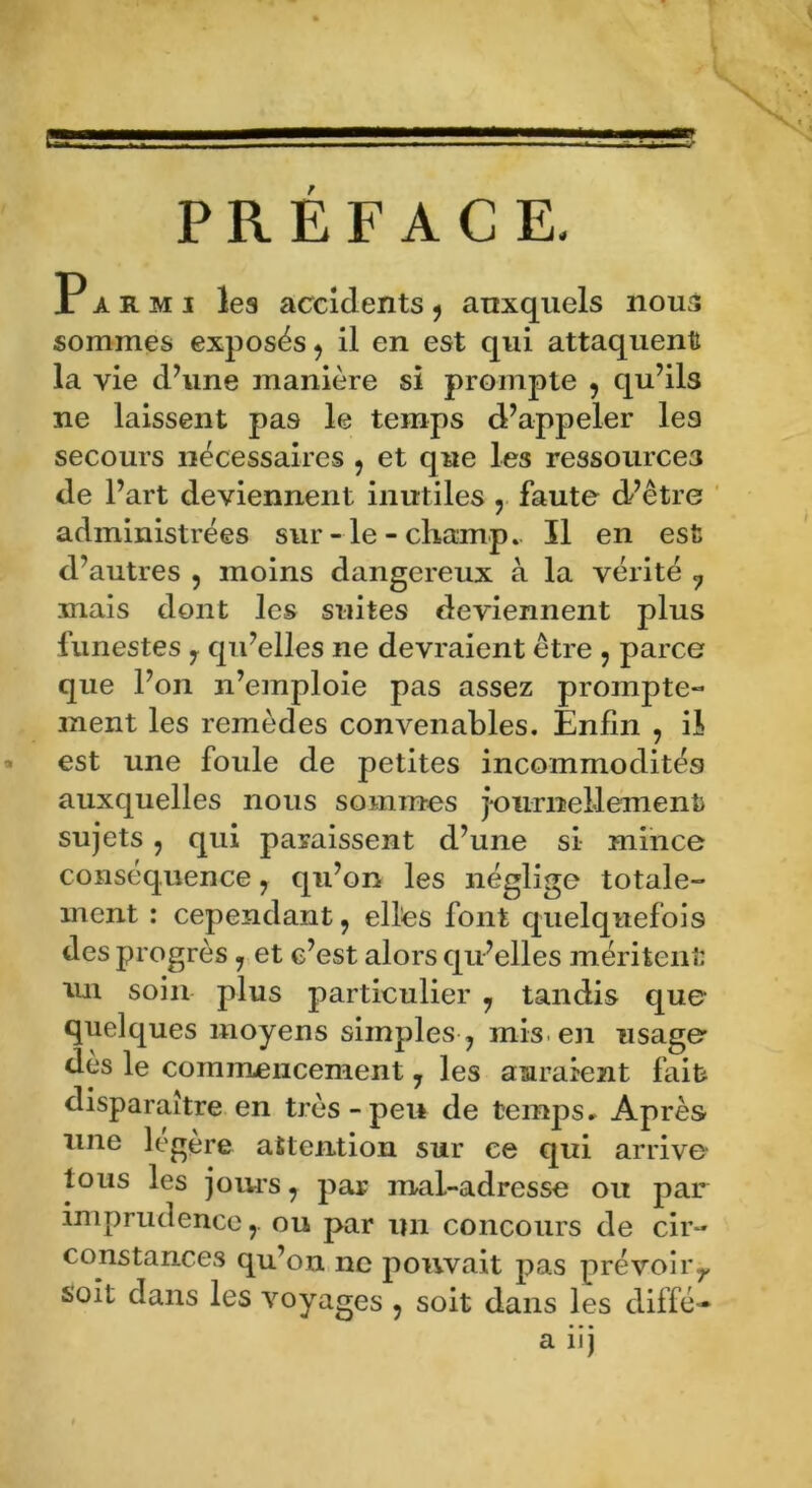 PREFACE, Parmi les accidents , auxquels nous sommes exposés, il en est qui attaquent la vie d’une manière si prompte , qu’ils ne laissent pas le temps d’appeler les secours nécessaires , et que les ressources de l’art deviennent inutiles , faute d’être administrées sur-le-champ.. Il en est d’autres , moins dangereux à la vérité 7 mais dont les suites deviennent plus funestes , qu’elles ne devraient être , parce que l’on n’emploie pas assez prompte- ment les remèdes convenables. Enfin , il est une foule de petites incommodités auxquelles nous sommes journellement sujets , qui paraissent d’une si mince conséquence, qu’on les néglige totale- ment : cependant, elles font quelquefois des progrès , et c’est alors qu’elles méritent un soin plus particulier , tandis que quelques moyens simples , mis en usage des le commencement, les auraient fait disparaître en très-peu de temps» Après une légère attention sur ce qui arrive tous les jours, par mal-adresse ou par imprudence r ou par un concours de cir- constances qu’on ne pouvait pas prévoir,, soit dans les voyages , soit dans les diffé- a iij