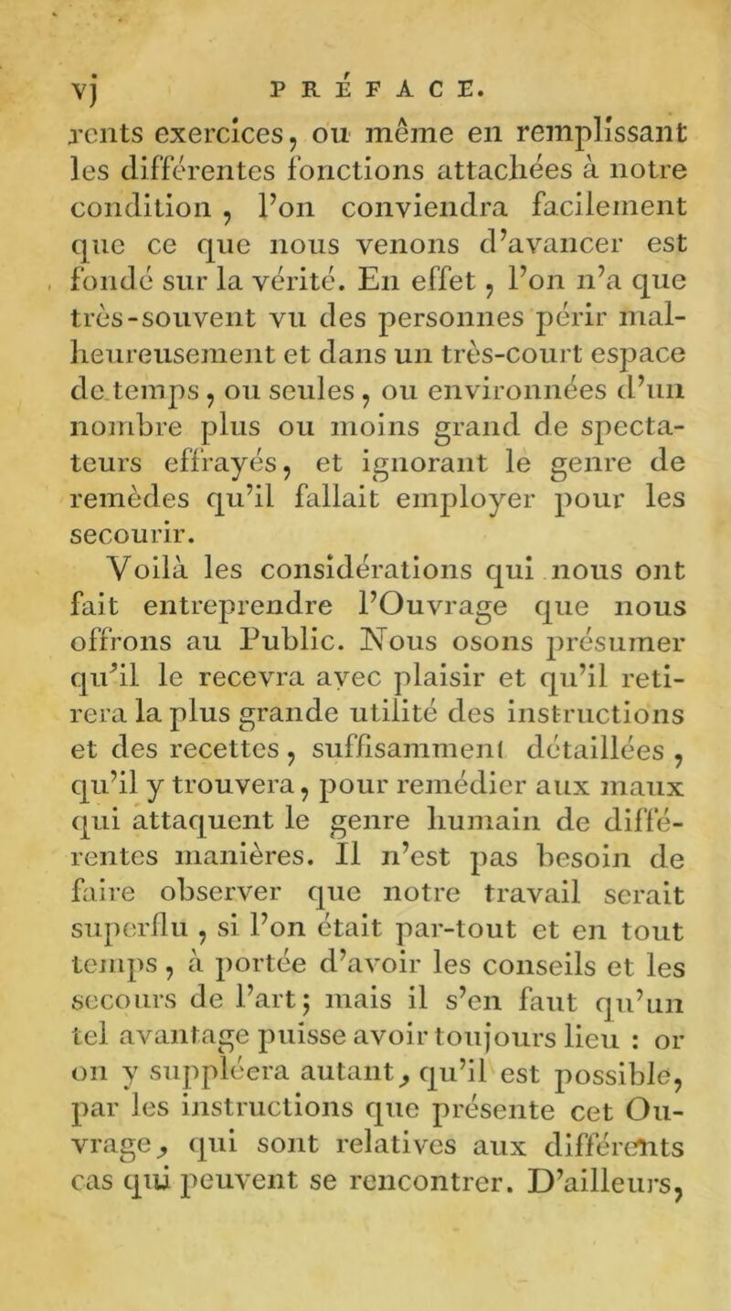 rents exercices, ou même en remplissant les différentes fonctions attachées à notre condition , l’on conviendra facilement que ce que nous venons d’avancer est fondé sur la vérité. En effet, l’on n’a que très-souvent vu des personnes périr mal- heureusement et dans un très-court espace de temps, ou seules, ou environnées d’un nombre plus ou moins grand de specta- teurs effrayés, et ignorant le genre de remèdes qu’il fallait employer pour les secourir. Voilà les considérations qui nous ont fait entreprendre l’Ouvrage que nous offrons au Public. ISTous osons présumer qu’il le recevra avec plaisir et qu’il reti- rera la plus grande utilité des instructions et des recettes, suffisamment détaillées, qu’il y trouvera, pour remédier aux maux qui attaquent le genre humain de diffé- rentes manières. Il n’est pas besoin de faire observer que notre travail serait superflu , si l’on était par-tout et en tout temps, à portée d’avoir les conseils et les secours de 1’ art5 mais il s’en faut qu’un tel avantage puisse avoir toujours lieu : or on y suppléera autant, qu’il est possible, par les instructions que présente cet Ou- vrage , qui sont relatives aux différents cas qui peuvent se rencontrer. D’ailleurs,